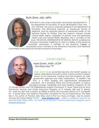 Refugee Mental Health Summit 2016 Page 6
KEYNOTE SPEAKER
Ruth Shim, MD, MPH
Ruth Shim is vice chair of education and faculty development in
the Department of Psychiatry at Lenox Hill Hospital in New York
City. Formerly, she was an associate professor in the Department of
Psychiatry and Behavioral Sciences at Morehouse School of
Medicine, and the associate director of behavioral health at the
National Center for Primary Care. Her research interests include
mental health stigma, integration of primary care and behavioral
health care and mental health disparities. She is co-editor of the
book, THE SOCIAL DETERMINANTS OF MENTAL HEALTH, published by
American Psychiatric Publishing. Dr. Shim is a Fellow of the American
Psychiatric Association, a member of the American College of
Psychiatrists, and a member of the Preventive Psychiatry and Fellowship
Committees of the Group for the Advancement of Psychiatry.
`
PLENARY SPEAKER
Mark Gorkin, MSW, LICSW
The Stress Doc ™
Mark Gorkin is an acclaimed keynote and kickoff speaker as
well as "Motivational Humorist & Team Communication Catalyst"
known for his interactive, inspiring and FUN programs for both
government agencies and major corporations. In addition, the
"Doc" is a team building and organizational development
consultant. He is providing "Stress and Communication, as well as
Managing Change, Leadership and Team Building" programs for the
1st Cavalry Division and 13th Expeditionary Support Command, Ft. Hood, Texas and for Army
Community Services and Family Advocacy Programs at Ft. Meade, MD and Ft. Belvoir,
VA. Mark has also had a rotation as Military & Family Life Consultant (MFLC) at Ft. Campbell,
KY. A former Stress and Violence Prevention Consultant for the US Postal Service, The Stress
Doc is the author of Practice Safe Stress and of The Four Faces of Anger. See his award-
winning, USA Today Online "HotSite" -- www.stressdoc.com -- called a "workplace resource" by
National Public Radio (NPR). For more info on the Doc's "Practice Safe Stress" programs, go to
stressdoc@aol.com
 