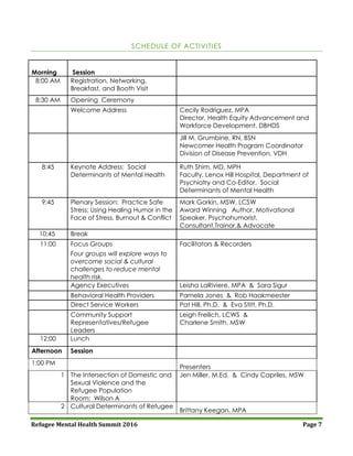 Refugee Mental Health Summit 2016 Page 7
SCHEDULE OF ACTIVITIES
Morning Session
8:00 AM Registration, Networking,
Breakfast, and Booth Visit
8:30 AM Opening Ceremony
Welcome Address Cecily Rodriguez, MPA
Director, Health Equity Advancement and
Workforce Development, DBHDS
Jill M. Grumbine, RN, BSN
Newcomer Health Program Coordinator
Division of Disease Prevention, VDH
8:45 Keynote Address: Social
Determinants of Mental Health
Ruth Shim, MD, MPH
Faculty, Lenox Hill Hospital, Department of
Psychiatry and Co-Editor, Social
Determinants of Mental Health
9:45 Plenary Session: Practice Safe
Stress: Using Healing Humor in the
Face of Stress, Burnout & Conflict
Mark Gorkin, MSW, LCSW
Award Winning Author, Motivational
Speaker, Psychohumorist,
Consultant,Trainor,& Advocate
10:45 Break
11:00 Focus Groups Facilitators & Recorders
Four groups will explore ways to
overcome social & cultural
challenges to reduce mental
health risk.
Agency Executives Leisha LaRiviere, MPA & Sara Sigur
Behavioral Health Providers Pamela Jones & Rob Haakmeester
Direct Service Workers Pat Hill, Ph.D. & Eva Stitt, Ph.D.
Community Support
Representatives/Refugee
Leaders
Leigh Freilich, LCWS &
Charlene Smith, MSW
12:00 Lunch
Afternoon Session
1:00 PM
Presenters
1 The Intersection of Domestic and
Sexual Violence and the
Refugee Population
Room: Wilson A
Jen Miller, M.Ed. & Cindy Capriles, MSW
2 Cultural Determinants of Refugee
Brittany Keegan, MPA
 