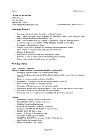 Resume Chethan Kumar N
Page 1 of 3
CHETHAN KUMAR.N
# 626, 7th main,
H.A.L 3rd stage,
BANGALORE - 560075
Email: chethan14031986@gmail.com M: +91-9886169992, +91-8123171018
Experience Summary
 Presently working with Sigma Consultants as Design Engineer.
 Over 3 years Structural Design experience in, Residential, Office, School Buildings, Club
House, Villas and industrial projects all over india.
 Over 2 years experience as Site Engineer for Residential, Office and industrial projects.
 Sound knowledge of STAAD-PRO, ETABS, SAP2000, AutoCAD and MS Office.
 Preparation of Detailed Project Report.
 Involved in site visits for a project and preparation of Site Appreciation Reports.
 Have involved in preparation of quantity estimation for tenders.
 Planning & Construction.
 Checking and certification of RA Bills, Measurement sheets.
 Estimates of costs of material, labor and use of equipment required.
 Ensure implementation of quality policy and procedures.
Work Experience
Sigma Consultants - Bangalore
Structural Design Engineer-(Since September 2013 – August 2016)
 Building up models in STAAD Pro for analysis and design.
 Analysis and Design of Residential, Office, School Buildings, Club House, Villas and industrial
structures.
 Design of structure manually and using STAAD Pro.
 Preparation of Engineering sketches and design drawings in AutoCAD.
 Detail checking of design and drawings prepared.
 Preparation of Design documents and calculation reports.
 Coordination with Architect, Mechanical vendors, other technical agencies and subcontractor.
 Site visits for inspection and getting the client requirements.
 Preliminary analysis, sizing & quantity take off (Steel & RC) for tender purpose.
Projects
 LANDMARK shopping complex in Kigali (Africa).
 SKY VERTICA apartment building in Chennai.
 SDM Staff Housing in Dharmasthala.
 KIMMANE RESORT GOLF COURSE in Shimoga.
 Schools for SRI SATHYA SAI TRUST all over Karnataka.
 DELHI PUBLIC SCHOOL in Kolar.
 BOUTIQUE HOTEL in Manyata tech park.
 OIL PLANT for M.K Agrotech Pvt Ltd.
 INDUSTRIAL BUILDING for Universal Flexibles Private Limited.
 WAREHOUSE for Decathlon Group.
 BUNGLOW for Micro Labs Limited.
 