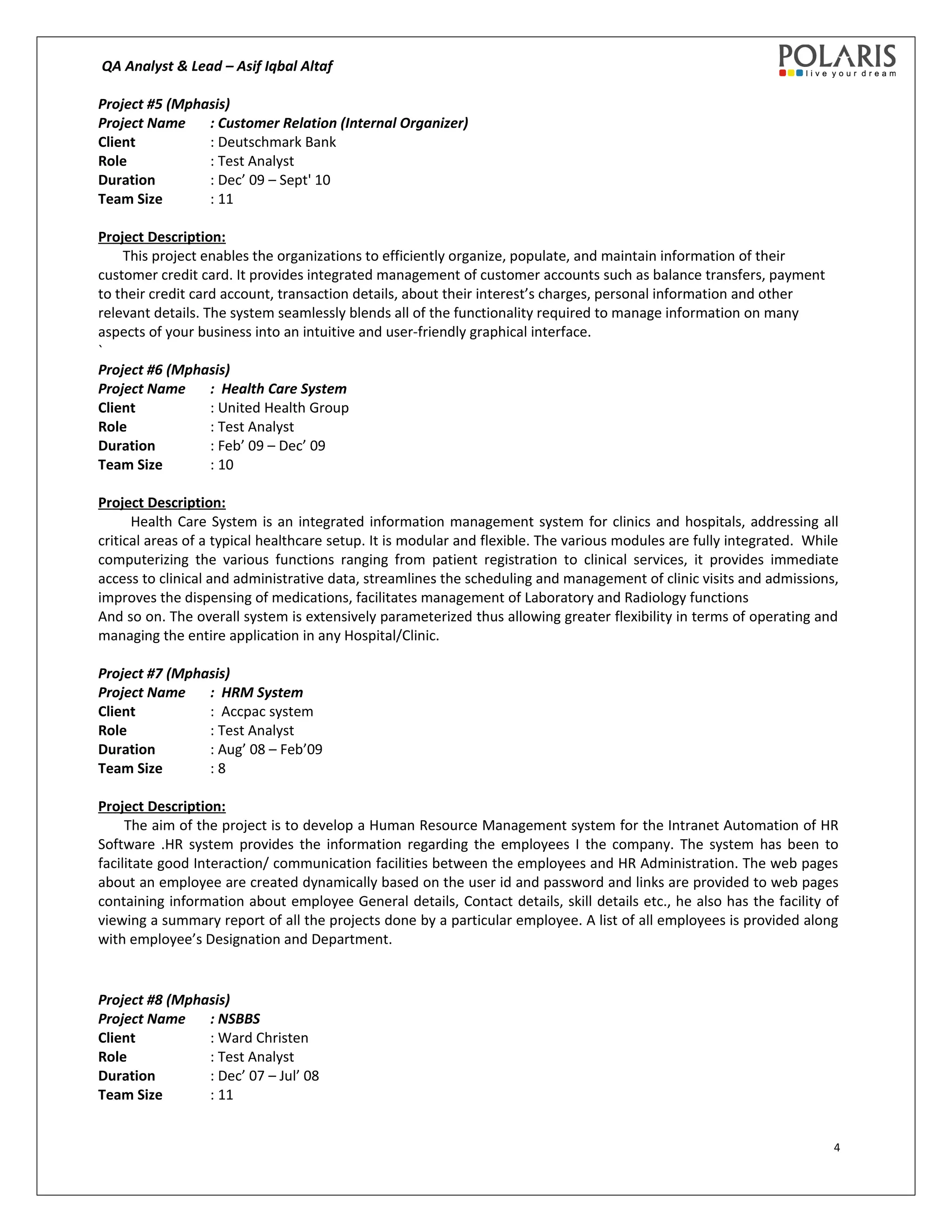 QA Analyst & Lead – Asif Iqbal Altaf
Project #5 (Mphasis)
Project Name : Customer Relation (Internal Organizer)
Client : Deutschmark Bank
Role : Test Analyst
Duration : Dec’ 09 – Sept' 10
Team Size : 11
Project Description:
This project enables the organizations to efficiently organize, populate, and maintain information of their
customer credit card. It provides integrated management of customer accounts such as balance transfers, payment
to their credit card account, transaction details, about their interest’s charges, personal information and other
relevant details. The system seamlessly blends all of the functionality required to manage information on many
aspects of your business into an intuitive and user-friendly graphical interface.
`
Project #6 (Mphasis)
Project Name : Health Care System
Client : United Health Group
Role : Test Analyst
Duration : Feb’ 09 – Dec’ 09
Team Size : 10
Project Description:
Health Care System is an integrated information management system for clinics and hospitals, addressing all
critical areas of a typical healthcare setup. It is modular and flexible. The various modules are fully integrated. While
computerizing the various functions ranging from patient registration to clinical services, it provides immediate
access to clinical and administrative data, streamlines the scheduling and management of clinic visits and admissions,
improves the dispensing of medications, facilitates management of Laboratory and Radiology functions
And so on. The overall system is extensively parameterized thus allowing greater flexibility in terms of operating and
managing the entire application in any Hospital/Clinic.
Project #7 (Mphasis)
Project Name : HRM System
Client : Accpac system
Role : Test Analyst
Duration : Aug’ 08 – Feb’09
Team Size : 8
Project Description:
The aim of the project is to develop a Human Resource Management system for the Intranet Automation of HR
Software .HR system provides the information regarding the employees I the company. The system has been to
facilitate good Interaction/ communication facilities between the employees and HR Administration. The web pages
about an employee are created dynamically based on the user id and password and links are provided to web pages
containing information about employee General details, Contact details, skill details etc., he also has the facility of
viewing a summary report of all the projects done by a particular employee. A list of all employees is provided along
with employee’s Designation and Department.
Project #8 (Mphasis)
Project Name : NSBBS
Client : Ward Christen
Role : Test Analyst
Duration : Dec’ 07 – Jul’ 08
Team Size : 11
4
 
