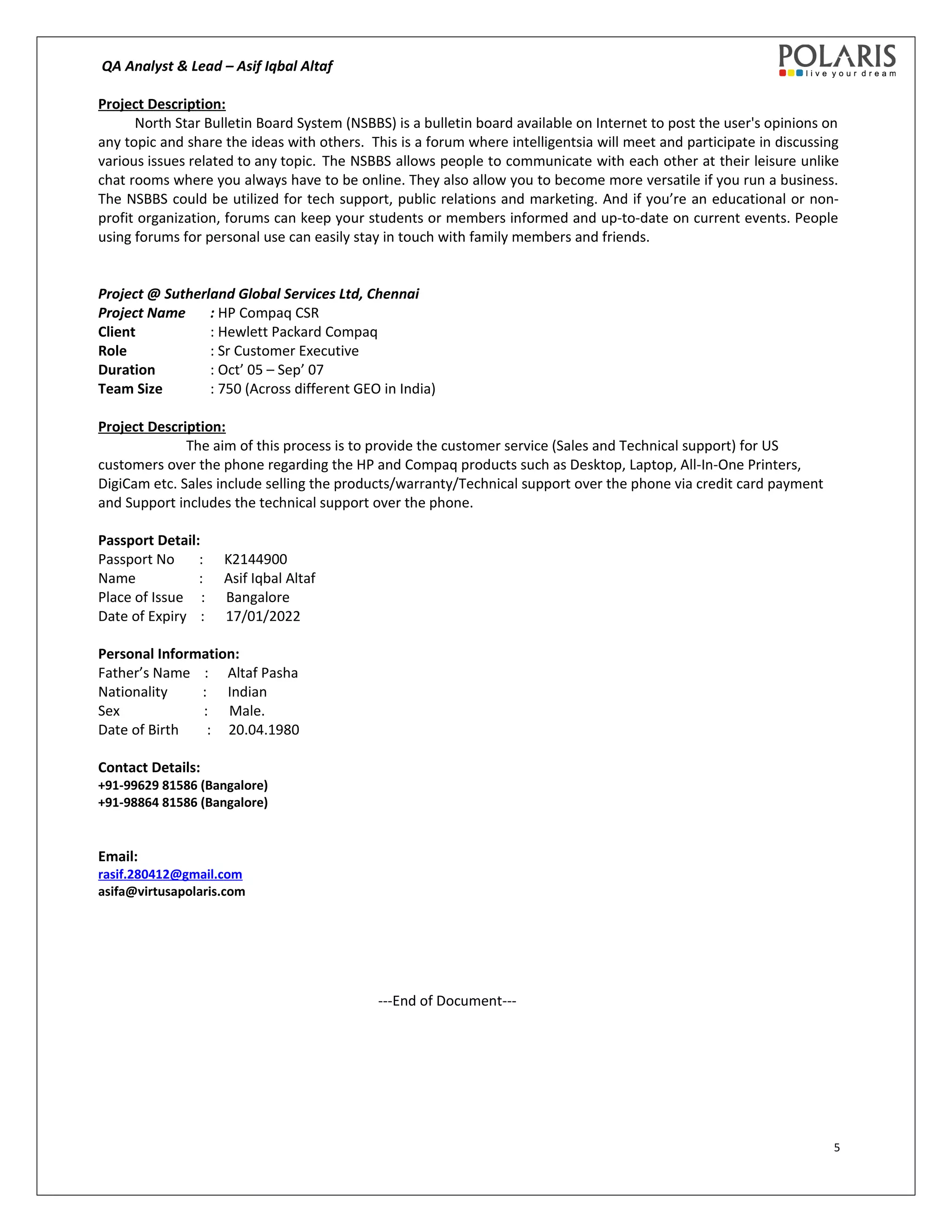 QA Analyst & Lead – Asif Iqbal Altaf
Project Description:
North Star Bulletin Board System (NSBBS) is a bulletin board available on Internet to post the user's opinions on
any topic and share the ideas with others. This is a forum where intelligentsia will meet and participate in discussing
various issues related to any topic. The NSBBS allows people to communicate with each other at their leisure unlike
chat rooms where you always have to be online. They also allow you to become more versatile if you run a business.
The NSBBS could be utilized for tech support, public relations and marketing. And if you’re an educational or non-
profit organization, forums can keep your students or members informed and up-to-date on current events. People
using forums for personal use can easily stay in touch with family members and friends.
Project @ Sutherland Global Services Ltd, Chennai
Project Name : HP Compaq CSR
Client : Hewlett Packard Compaq
Role : Sr Customer Executive
Duration : Oct’ 05 – Sep’ 07
Team Size : 750 (Across different GEO in India)
Project Description:
The aim of this process is to provide the customer service (Sales and Technical support) for US
customers over the phone regarding the HP and Compaq products such as Desktop, Laptop, All-In-One Printers,
DigiCam etc. Sales include selling the products/warranty/Technical support over the phone via credit card payment
and Support includes the technical support over the phone.
Passport Detail:
Passport No : K2144900
Name : Asif Iqbal Altaf
Place of Issue : Bangalore
Date of Expiry : 17/01/2022
Personal Information:
Father’s Name : Altaf Pasha
Nationality : Indian
Sex : Male.
Date of Birth : 20.04.1980
Contact Details:
+91-99629 81586 (Bangalore)
+91-98864 81586 (Bangalore)
Email:
rasif.280412@gmail.com
asifa@virtusapolaris.com
---End of Document---
5
 