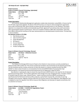 QA Analyst & Lead – Asif Iqbal Altaf
Project Summary
Project #1 (Polaris Financial Technology, Hyderabad)
Project Name : CITI Siebel- CRM
Client : CITI - USA
Role : Test Lead
Duration : Dec’15 – Till Date
Team Size : 18
Project Description:
GTS Customer Relationship Management application enables Sales Automation using SIEBEL e-Finance tool for
the GTS Sales organization globally. The desire of the GTS business is to move its client management organization
onto a sales incentive plan (SIP) ,which directly correlates pay with the performance of the individual. The project
objective is to compute the variable commissionable pay of Cash, Agency & Trust and Securities and Fund services
sales representatives based on performance. There are 3 modules involved in CRM, ICM, and Analytics. Data Flow
from CRM to ICM and the incentives of the sales representatives are calculated based on performance. The data feed
is sent to Analytics.
Key Modules include in CTS CRM:
• Deal Review process
• Sales Incentive program
• Order Management
• BIP Reports
• Account Opening
• Analytics Reporting
• Product Configurator
Project # 2(Polaris Financial Technology, Chennai)
Project Name : CITI Direct – CitiConnect Insource
Client : CITI - USA
Role : Test Lead
Duration : Sept’13 – Nov’15
Team Size : 12
Project Description:
The Citibank File Xchange (CFX) Insource Project is the initiative to move services currently provided by an
external vendor GXS to within Citi. The services include File translation and connectivity for the payment processing.
The file translation portion involves conversion of client files based on a industry standard formats like IDOC,
EDIFACT or client custom formats to a citi proprietary format named BPDTD (Batch Processing Data Type
Definition)which is xml based format processed downstream by citi Application called Citi Direct.
Now Abinitio is replacing the maps to convert the input formats to BPDTD which is the input for the Citi Backend
payment processing system. This Insulates application level changes from ever changing formats. It involves creation
of standard maps & custom maps. Inbound Process - Import transforms the file to BPDTD according to the
specification for the file format and host profile, produces a syntax file & response file, and sends an even log
message to CFX connector. Migrate Customer data from Citi Connect Insource Client Migration, Data Migration Tool
is designed to meet the migration from GXS to Insource Client Migration and attempts to migrate connectivity of all
its customers to Insource.
Project # 3(Polaris Financial Technology, Riyadh SA)
Project Name : AL INMA – T 24 R8 to R11 Upgradation Project
Client : Al Inma Bank - Riyadh
Role : Test Consultant
Duration : Jan’13 – Sept’13
Team Size : 20
2
 