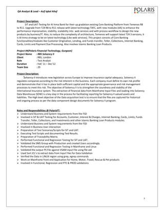 QA Analyst & Lead – Asif Iqbal Altaf
Project Description:
SIT and UAT Testing for Al Inma Bank for their up gradation existing Core Banking Platform from Temenos R8
to R11. Upgrade from T24 R8 to R11 release with latest technology TAFC, with new modules (AA) to enhance the
performance improvisation, stability, scalability into web services and with process workflow to design the new
products by business/IT. Also, to reduce the complexity of architecture, Temenos will support latest T24 3 versions; it
is Al-Inma strategy to be on latest technology (Like web services). This project consists of Core Banking
functionalities/modules like Customer Origination, Lending, and Funds transfer, Teller, Collections, Internet Banking,
Cards, Limits and Payment Due Processing. Also involves Islamic Banking Loan Products.
Project #4(Polaris Financial Technology, Gurgaon)
Project Name : RBS Solvency II
Client : RBS, London
Role : Test Analyst
Duration : Feb’ 11 – Dec’12
Team Size : 29
Project Description:
Solvency II introduces new legislation across Europe to improve insurance capital adequacy. Solvency II
regulates companies according to the risk inherent in the business. Each company must define its own risk profile
and demonstrate that it has in place both sufficient capital and the appropriate governance and risk management
processes to meet this risk. The objective of Solvency II is to strengthen the soundness and stability of the
International Insurance system. The extraction of financial data from Mainframe Input Files and loading into Solvency
Data Warehouse (SDW) is a key step in the process for facilitating reporting for Solvency II valued assets and
liabilities. The High level objective of the Data acquisition test is to ensure that the files are captured for historical
and ongoing process as per the data component design documents for Solvency II program.
Roles and Responsibilities @ PolarisFT:
 Understand Business and System requirements from the FSD
 Involved in SIT & UAT Testing for Accounts, Customer, Interest & Charges, Internet Banking, Cards, Limits, Funds
Transfer, Teller, Collections, and Investments and other Islamic Banking Loan Products modules.
 Understand Business and System requirements from the FSD
 Involved in Business User interaction
 Preparation of Test Scenarios/Scripts for SIT and UAT.
 Executing Test Scripts and documenting Test Results.
 Preparation of Traceability Matrix.
 Performed Functional and Regression Testing for SIT and UAT.
 Validated the SMS Group with Production and created Users accordingly.
 Performed Functional and Regression Testing in Mainframe and Linux
 Validated the output PS File against VSAM input File using file-aid
 Used Sort JCL’s to extract data from Input Files for Data Validation
 Verified the Data in LINUX region using grep, egrep commands
 Work on Mainframe front end Application for Home, Motor, Travel, Rescue & Pet products
 Involved in Functional, Regression and PTE & PROD validations
3
 