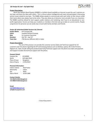 QA Analyst & Lead – Asif Iqbal Altaf
Project Description:
North Star Bulletin Board System (NSBBS) is a bulletin board available on Internet to post the user's opinions on
any topic and share the ideas with others. This is a forum where intelligentsia will meet and participate in discussing
various issues related to any topic. The NSBBS allows people to communicate with each other at their leisure unlike
chat rooms where you always have to be online. They also allow you to become more versatile if you run a business.
The NSBBS could be utilized for tech support, public relations and marketing. And if you’re an educational or non-
profit organization, forums can keep your students or members informed and up-to-date on current events. People
using forums for personal use can easily stay in touch with family members and friends.
Project @ Sutherland Global Services Ltd, Chennai
Project Name : HP Compaq CSR
Client : Hewlett Packard Compaq
Role : Sr Customer Executive
Duration : Oct’ 05 – Sep’ 07
Team Size : 750 (Across different GEO in India)
Project Description:
The aim of this process is to provide the customer service (Sales and Technical support) for US
customers over the phone regarding the HP and Compaq products such as Desktop, Laptop, All-In-One Printers,
DigiCam etc. Sales include selling the products/warranty/Technical support over the phone via credit card payment
and Support includes the technical support over the phone.
Passport Detail:
Passport No : K2144900
Name : Asif Iqbal Altaf
Place of Issue : Bangalore
Date of Expiry : 17/01/2022
Personal Information:
Father’s Name : Altaf Pasha
Nationality : Indian
Sex : Male.
Date of Birth : 20.04.1980
Contact Details:
+91-99629 81586 (Bangalore)
+91-98864 81586 (Bangalore)
Email:
rasif.280412@gmail.com
asifa@virtusapolaris.com
---End of Document---
5
 