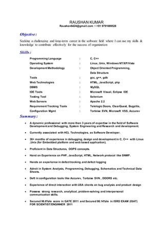 RAUSHAN KUMAR
Raushan6424@gmail.com • +91 9791089528
Objective:
Seeking a challenging and long-term career in the software field where I can use my skills &
knowledge to contribute effectively for the success of organization
Skills:
Programming Language : C, C++
Operating System : Linux, Unix, Windows NT/XP/Vista
Development Methodology : Object Oriented Programming,
Data Structure
Tools : gcc, g++, gdb
Web Technologies : HTML, JavaScript, php
DBMS : MySQL
IDE Tools : Microsoft Visual, Eclipse IDE
Testing Tool : Selenium
Web Servers : Apache 2.2
Requirement Tracking Tools : Telelogic Doors, ClearQuest, Bugzilla,
Configuration Mgmt : Tortoise SVN, Microsoft VSS, Accurev
Summary:
 A dynamic professional with more than 3 years of expertise in the field of Software
Development and Debugging, System Engineering and Research and development.
 Currently associated with HCL Technologies, as Software Developer.
 36+ months of experience in debugging, design and development in C, C++ with Linux
,Unix (for Embedded platform and web based application).
 Proficient in Data Structures, OOPS concepts.
 Hand on Experience on PHP, JavaScript, HTML, Network protocol like SNMP.
 Hands on experience in defect tracking and defect logging
 Adroit in System Analysis, Programming, Debugging, Schematics and Technical Data
Sheets.
 Deft in configuration tools like Accurev, Tortoise SVN , DOORS etc.
 Experience of direct interaction with USA clients on bug analysis and product design
 Possess strong research, analytical, problem-solving and interpersonal
communication skills.
 Secured 98.8%ile score in GATE 2011 and Secured 98.14%ile in ISRO EXAM (ISAT)
FOR SCIENTIST/ENGINNER 2011
 