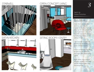 Steel, black glass, and an
emphasis on verticality
create the floating staircase
down to the secluded master
suite. A pendant in the cen-
ter of the steel rods creates
an amazing pattern on the
ceiling at night.
The Stairwell, Living Room,
and Kitchen all create an
open concept space.
It flows wonderfully and allows
for spectacular views, day
and night, while entertaining
guests .
Bright whites, reds, and tint-
ed glass create a rich color
palatte that envokes class
and elagance.
Sketch Up
Adobe Photoshop
3
Main Areas
STAIRWELL OPEN CONCEPT LIVING
SITTING ROOM + ENTRYEAT-IN KITCHEN
 