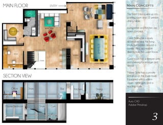 Auto CAD
Adobe Phtoshop
3
The Front Entry opens up into
a sitting room and 12 person
dining table.
Living room and Kitchen are
open concept.
Guest Bathroom is easily
accessible near the living
room, but hidden around a
corner. Also, accessible
directly from the Guest Room.
Guest room has a sleeper sofa
and shelving for storage and
decor.
Master Suite has a private
entrance on the lower lovel.
Equipped with a walk-in
closet, home gym, and a
reading nook.
Main ConceptsMAIN FLOOR
SECTION VIEW
Guest Rm.
DiningKitchenBarStairsOffice
GymStairsMaster Bedroom
ENTRY
 