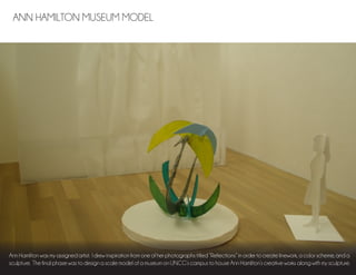 Ann Hamilton was my assigned artist. I drew inspiration from one of her photographs titled “Reflections” in order to create linework, a color scheme, and a
sculpture. The final phase was to design a scale model of a museum on UNCG’s campus to house Ann Hamilton’s creative works along with my sculpture.
ANN HAMILTON MUSEUM MODEL
 