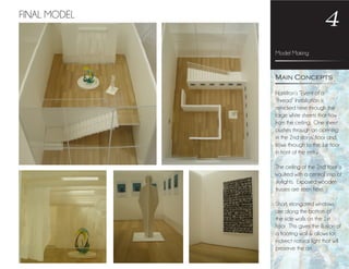 Model Making
4
Hamilton’s “Event of a
Thread” Installation is
mimicked here through the
large white sheets that flow
from the ceiling. One sheet
pushes through an opening
in the 2nd storys’ floor and
flows through to the 1st floor
in front of the entry.
The ceiling of the 2nd floor is
vaulted with a central strip of
skylights. Exposed wooden
trusses are seen here.
Short, elongated windows
are along the bottom of
the side walls on the 1st
floor. This gives the illusion of
a floating wall & allows for
indirect natural light that will
preserve the art.
Main Concepts
FINAL MODEL
 