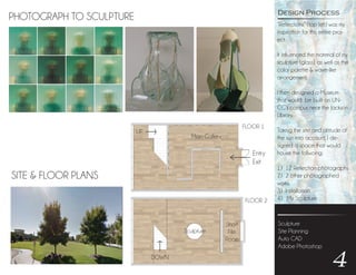“Reflections” (top left) was my
inspiration for this entire proj-
ect.
It influenced the material of my
sculpture (glass), as well as the
color palette & wave-like
arrangement.
I then designed a Museum
that would be built on UN-
CG’s campus near the Jackson
Library.
Taking the site and altitude of
the sun into account, I de-
signed a space that would
house the follwoing:
1) 12 Reflection photographs
2) 2 other photographed
works
3) Installation
4) My Sculpture
Sculpture
Site Planning
Auto CAD
Adobe Photoshop
4
Design Process
PHOTOGRAPH TO SCULPTURE
SITE & FLOOR PLANS
FLOOR 1
FLOOR 2
Entry
Exit
Sculpture
Short
Film
Room
UP
DOWN
Main Gallery
 
