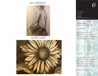 LIFE DRAWING
SUNFLOWER
Charcoal
Pastels
Paper
6
Life Drawing:
Learned basic skills on
perspective, the human form,
shadow, contrast, and how to
make forms appear realistic.
Sunflower:
This drawing is a play on
contrast, curves, and nature.
Very minimal color was add-
ed to keep the black and
white/sepia tones dominant.
SOLD ON ETSY
Features
 
