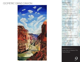 GEOMETRIC GRAND CANYON
9
Dimensions: 6’-4” H x 3’ W
Using a Bamboo Mat as my
canvas gave the Grand
Canyon landscape scene a
natural & unexpected texture.
One of my largest paintings.
Full range of color provides
constant visual intrigue.
The geometric shapes
become more apparent as
you move closer.
Process:
1) Create geometric shapes
over a photograph in Adobe
Illustrator
2) Print and Trace onto
Bamboo Mat
3) Paint each shape!
Features
Acrylic Paint on Bamboo Mat
Adoe Illustrator
 
