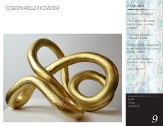 GOLDEN ROLLER COASTER
Foam
Gesso
Gold Paint
9
Dimensions: 18” sq. x 10” H
This scuplture is a modern,
abstract take on a roller
coaster.
Gold gives the piece a
contemporary vibe.
Spirals & infinite, unexpected
curves play on the fun nature
of roller coasters.
This versatile sculpture is
beautiful in any position.
SOLD ON ETSY
Features
 