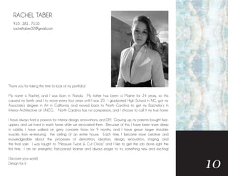 RACHEL TABER
Thank you for taking the time to look at my portfolio!
My name is Rachel, and I was born in Florida. My father has been a Marine for 24 years, so this
caused my family and I to move every four years until I was 20. I graduated High School in NC, got my
Associate’s degree in Art in California, and moved back to North Carolina to get my Bachelor’s in
Interior Architecture at UNCG. North Carolina has no comparison, and I choose to call it my true home.
I have always had a passion for interior design, renovations, and DIY. Growing up, my parents bought fixer-
uppers, and we lived in each home while we renovated them. Becuase of this, I have been knee deep
in rubble, I have walked on grimy concete floors for 9 months, and I have grown larger shoulder
muscles from re-texturing the ceiling of an entire house. Each time, I became more creative and
knowledgeable about the processes of demolition, ideation, design, renovation, staging, and
the final sale. I was taught to “Measure Twice & Cut Once,” and I like to get the job done right the
first time. I am an energetic, fast-paced learner and always eager to try something new and exciting!
Discover your world.
Design for it.
10
910 . 381 . 7110
racheltaber32@gmail.com
 