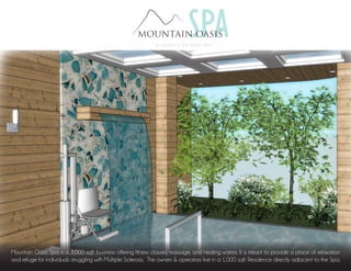 Mountain Oasis Spa is a 3,000 sqft. business offering fitness classes, massage, and healing waters. It is meant to provide a place of relaxation
and refuge for individuals struggling with Multiple Sclerosis. The owners & operators live in a 1,000 sqft. Residence directly adjacent to the Spa.
 