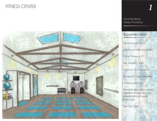 Hand Rendering
Adobe Photoshop
1FITNESS CENTER
Exposed wood trusses
Skylights provide natural light
2 Stair Masters + TV
Free Weights + Rack
Space for 20 Yoga mats
Storage for Yoga Equipment
Universal grab bars
Dimmable down lights around
perimeter of room allow for
variable lighting in each
Fitness class
View into Oasis
Equipped with
 