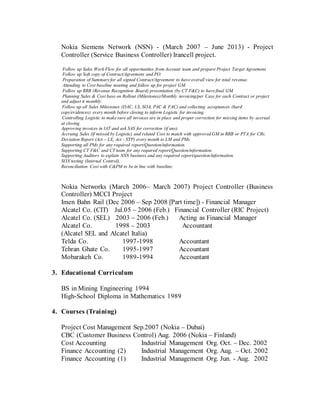 Nokia Siemens Network (NSN) - (March 2007 – June 2013) - Project
Controller (Service Business Controller) Irancell project.
Follow up Sales Work Flow for all opportunities from Account team and prepare Project Target Agreement.
Follow up Soft copy of Contract/Agreement and PO.
Preparation of Summaryfor all signed Contract/Agreement to haveoverall view for total revenue.
Attending to Cost baseline meeting and follow up for project GM.
Follow up RRB (Revenue Recognition Board) presentation (by CT F&C) to havefinal GM.
Planning Sales & Cost base on Rollout (Milestones)/Monthly invoicing/per Case for each Contract or project
and adjust it monthly.
Follow up all Sales Milestones (DAC, LS, SOA, PAC & FAC) and collecting acceptances (hard
copy/evidences) every month before closing to inform Logistic for invoicing.
Controlling Logistic to makesure all invoices are in place and proper correction for missing items by accrual
at closing.
Approving invoices in IAT and ask SAS for correction (if any).
Accruing Sales (if missed by Logistic) and related Cost to match with approved GM in RRB or PTA for CRs.
Deviation Report (Act – LE, Act - STP) every month to LM and PMs.
Supporting all PMs for any required report/Question/information.
Supporting CT F&C and CT team for any required report/Question/information.
Supporting Auditors to explain NSN business and any required report/question/information.
SOX testing (Internal Control).
Reconciliation Cost with C&PM to be in line with baseline.
Nokia Networks (March 2006– March 2007) Project Controller (Business
Controller) MCCI Project
Imen Bahn Rail (Dec 2006 – Sep 2008 [Part time]) - Financial Manager
Alcatel Co. (CIT) Jul.05 – 2006 (Feb.) Financial Controller (RIC Project)
Alcatel Co. (SEL) 2003 – 2006 (Feb.) Acting as Financial Manager
Alcatel Co. 1998 – 2003 Accountant
(Alcatel SEL and Alcatel Italia)
Telda Co. 1997-1998 Accountant
Tehran Ghate Co. 1995-1997 Accountant
Mobarakeh Co. 1989-1994 Accountant
3. Educational Curriculum
BS in Mining Engineering 1994
High-School Diploma in Mathematics 1989
4. Courses (Training)
Project Cost Management Sep.2007 (Nokia – Dubai)
CBC (Customer Business Control) Aug. 2006 (Nokia – Finland)
Cost Accounting Industrial Management Org. Oct. – Dec. 2002
Finance Accounting (2) Industrial Management Org. Aug. – Oct. 2002
Finance Accounting (1) Industrial Management Org. Jun. - Aug. 2002
 