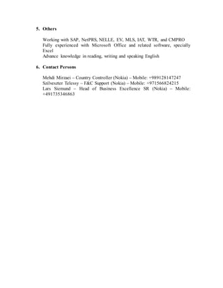 5. Others
Working with SAP, NetPRS, NELLE, EV, MLS, IAT, WTR, and CMPRO
Fully experienced with Microsoft Office and related software, specially
Excel
Advance knowledge in reading, writing and speaking English
6. Contact Persons
Mehdi Mirzaei – Country Controller (Nokia) – Mobile: +989128147247
Szilveszter Telessy – F&C Support (Nokia) – Mobile: +971566824215
Lars Siemund – Head of Business Excellence SR (Nokia) – Mobile:
+491735346863
 