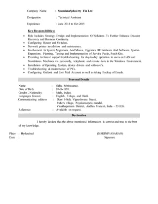 Company Name : SpandanaSphoorty Fin Ltd
Designation : Technical Assistant
Experience : June 2014 to Oct 2015
Key Responsibilities:
 Role Includes Strategy, Design and Implementation Of Solutions To Further Enhance Disaster
Recovery and Business Continuity.
 Configuring Router and Switches.
 Network printer installation and maintenance.
 Involvement In System Migrations And Moves, Upgrades Of Hardware And Software, System
Expansions. Planning, Testing and Implementation of Service Packs, Patch Kits.
 Providing technical support/troubleshooting for day-to-day operation to users on LAN and
Standalones Machines via personally, telephonic and remote desk in the Windows Environment.
 Installation of Operating System, device drivers and software’s.
 Troubleshooting & maintenance of PCs.
 Configuring Outlook and Live Mail Account as well as taking Backup of Emails.
Personal Details
Name : Sidda Srinivasarao.
Date of Birth : 05-06-1991.
Gender , Nationality : Male, Indian.
Languages Known : English, Telugu, and Hindi.
Communicating address : Door 1-9(d), Vigneshwara Street,
Palteru village, Payakaraopeta mandal,
Visakhapatnam District, Andhra Pradesh, India – 531126.
Reference : Available on request.
Declaration
I hereby declare that the above-mentioned information is correct and true to the best
of my knowledge.
Place : Hyderabad (S.SRINIVASARAO)
Date : Signature
 