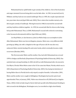 Muhammad had an uphill battle to get custody of his children. A lot of his frustration
and anger stemmed from not being able to see his kids often. In 1981, he married Carol A.
Williams and they had one son named Lindbergh. Then, in 1985, the couple separated and
two years later divorced (April Witt and, 2002). This is where the troubles started, as he
did not gain custody of Lindbergh. Moving forward in 1988, he married his second wife
and they had three children together. In 1999, his second wife filed for divorce after being
fed up with Muhammad. Then, in 2000, Muhammad’s second wife ordered a restraining
order because he threatened to kill her (April Witt and, 2002).
Lee Boyd Malvo, or also known as, John Lee Malvo help as an accomplice to John
Allen Muhammad. Malvo was born in Kingston, Jamaica. Malvo was a very different child
growing up, killing cats with a slingshot at the age of 8 years old. He was also very
antisocial. Malvo started stealing CDs and comic books, which eventually became a daily
occurrence (Barakat, 2003).
The first encounter Malvo and his mother, Una, had with Muhammad was around
1999 in Antigua and Barbuda (Department of Psychology Radford University, 2003). Una
and John had a strong friendship. In 2001 she left Lee with Muhammad after she moved to
Fort Myers, Florida. When Malvo came to the U.S he came into Miami, Florida, which was in
2001 (Department of Psychology Radford University, 2003). Una had great intentions of
having Malvo there in Florida but he only stayed a couple of months. In December, 2001,
Malvo and his mother were caught in Bellingham, Washington by boarder patrol and
apprehended. Then, in January, 2002, Malvo was released on a $1,500 bond (Los Angeles
Times, 2002). It did not take long for him to link back up with John Muhammad. Deciding to
stick around in the Bellingham, Washington area, Lee enrolled in a high school falsely
 