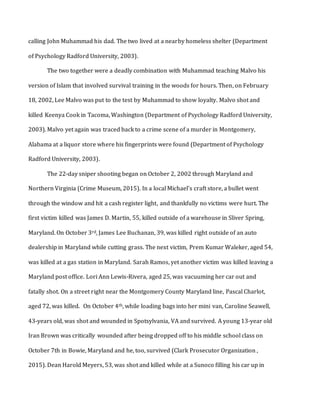 calling John Muhammad his dad. The two lived at a nearby homeless shelter (Department
of Psychology Radford University, 2003).
The two together were a deadly combination with Muhammad teaching Malvo his
version of Islam that involved survival training in the woods for hours. Then, on February
18, 2002, Lee Malvo was put to the test by Muhammad to show loyalty. Malvo shot and
killed Keenya Cook in Tacoma, Washington (Department of Psychology Radford University,
2003). Malvo yet again was traced back to a crime scene of a murder in Montgomery,
Alabama at a liquor store where his fingerprints were found (Department of Psychology
Radford University, 2003).
The 22-day sniper shooting began on October 2, 2002 through Maryland and
Northern Virginia (Crime Museum, 2015). In a local Michael’s craft store, a bullet went
through the window and hit a cash register light, and thankfully no victims were hurt. The
first victim killed was James D. Martin, 55, killed outside of a warehouse in Sliver Spring,
Maryland. On October 3rd, James Lee Buchanan, 39, was killed right outside of an auto
dealership in Maryland while cutting grass. The next victim, Prem Kumar Waleker, aged 54,
was killed at a gas station in Maryland. Sarah Ramos, yet another victim was killed leaving a
Maryland post office. Lori Ann Lewis-Rivera, aged 25, was vacuuming her car out and
fatally shot. On a street right near the Montgomery County Maryland line, Pascal Charlot,
aged 72, was killed. On October 4th, while loading bags into her mini van, Caroline Seawell,
43-years old, was shot and wounded in Spotsylvania, VA and survived. A young 13-year old
Iran Brown was critically wounded after being dropped off to his middle school class on
October 7th in Bowie, Maryland and he, too, survived (Clark Prosecutor Organization ,
2015). Dean Harold Meyers, 53, was shot and killed while at a Sunoco filling his car up in
 