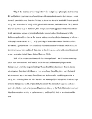 Why all the madness of shootings? Here’s the real plan: a 3-phase plan that involved
DC and Baltimore metro areas, where they would map out and practice their escape routes
to easily go onto the next shooting. Starting at phase one, the goal was to kill 6 white people
a day for a month. Due to heavy traffic, phase one back fired (Crime Museum, 2015). Phase
two was planned to go to Baltimore, MD. This phase never happened with their intentions
to kill a pregnant woman by shooting her in the stomach. Also, they intended to kill a
Baltimore police officer, then at the funeral set improvised explosive devices up to kill more
officers (Crime Museum, 2015). Lastly phase 3 goal was to extort several million dollars
from the U.S. government. Then this money would be used to travel north into Canada and
recruit orphaned boys and teach them how to shoot weapons and send them out to commit
crimes across the United States (Crime Museum, 2015).
With all the evidence and research that I have gathered, I feel that these shootings
could have been avoided. Muhammad and Malvo both had extremely high criminal
backgrounds before the sniper shootings. There should have been more done to keep a
closer eye on these two individuals or even apprehend them. Plus, there were facts and
witnesses that were concerned about Malvo and Muhammad’s true killing potential to
carry out a shooting spree like this. We must not tread lightly on any person that has a high
criminal background and their possibility to commit the crimes that happens each and
everyday. I believe each of us has an obligation as citizens in the United States to report any
illegal or suspicious activity to higher authority and hopefully limit or avoid crimes like
this.
 