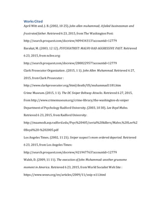 Works Cited
April Witt and, J. B. (2002, 10 25). John allen muhammad; A failed businessman and
frustrated father. Retrieved 6 23, 2015, from The Washington Post:
http://search.proquest.com/docview/409434313?accountid=12779
Barakat, M. (2003, 12 12). PSYCHIATRIST: MALVO HAD AGGRESSIVE PAST. Retrieved
6 23, 2015, from nclive.org:
http://search.proquest.com/docview/280022957?accountid=12779
Clark Prosecutor Organization . (2015, 1 1). John Allen Muhammad. Retrieved 6 27,
2015, from Clark Prosecutor :
http://www.clarkprosecutor.org/html/death/US/muhammad1181.htm
Crime Museum. (2015, 1 1). The DC Sniper Beltway Attacks. Retrieved 6 27, 2015,
from http://www.crimemuseum.org/crime-library/the-washington-dc-sniper
Department of Psychology Radford University. (2003, 10 30). Lee Boyd Malvo.
Retrieved 6 23, 2015, from Radford University:
http://maamodt.asp.radford.edu/Psyc%20405/serial%20killers/Malvo,%20Lee%2
0Boyd%20-%202005.pdf
Los Angeles Times. (2002, 11 21). Sniper suspect's mom ordered deported. Retrieved
6 23, 2015, from Los Angeles Times:
http://search.proquest.com/docview/421947763?accountid=12779
Walsh, D. (2009, 11 11). The execution of John Muhammad: another gruesome
moment in America. Retrieved 6 23, 2015, from World Socialist Web Site :
https://www.wsws.org/en/articles/2009/11/snip-n11.html
 