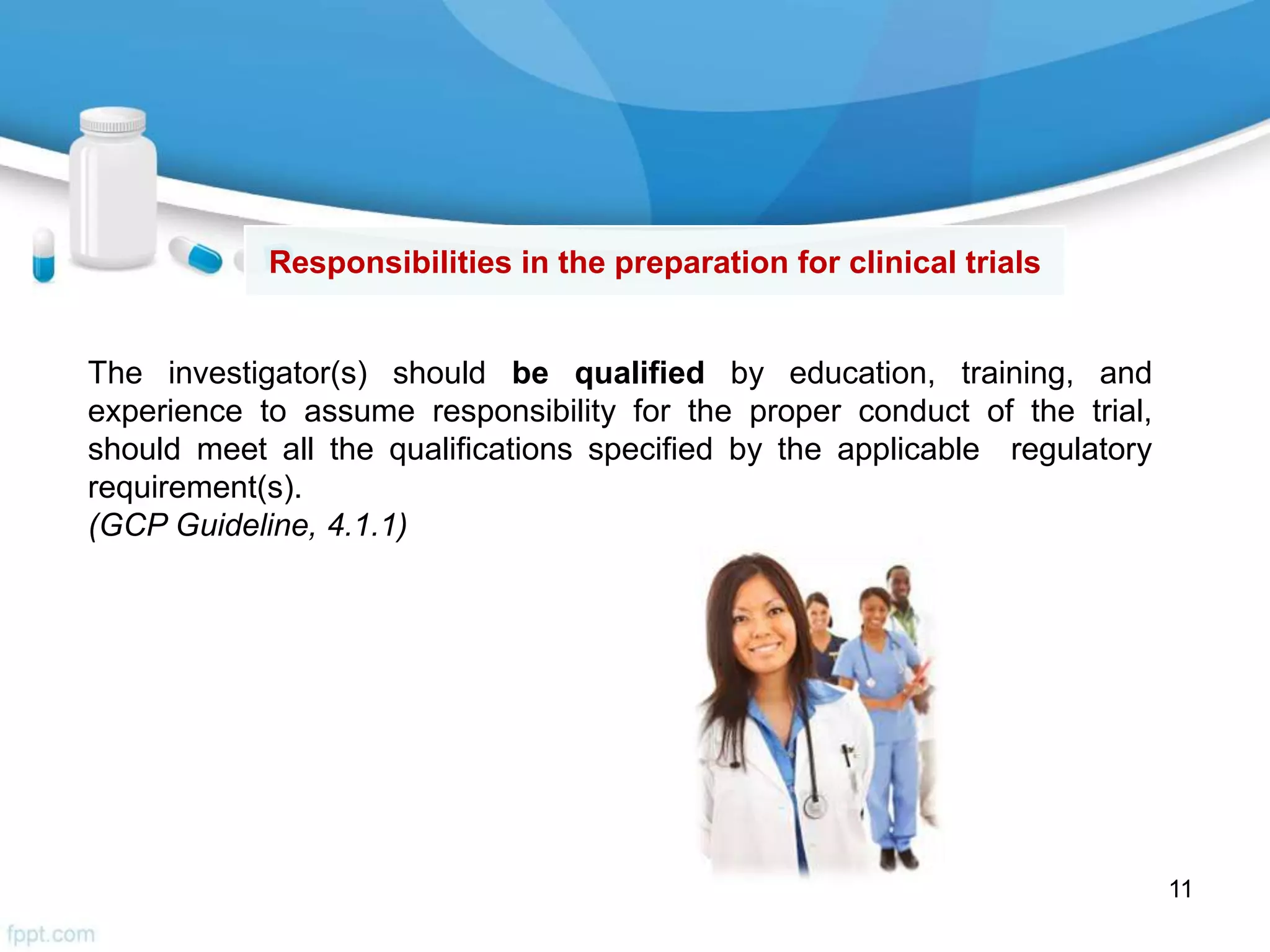 The investigator(s) should be qualified by education, training, and
experience to assume responsibility for the proper conduct of the trial,
should meet all the qualifications specified by the applicable regulatory
requirement(s).
(GCP Guideline, 4.1.1)
Responsibilities in the preparation for clinical trials
11
 
