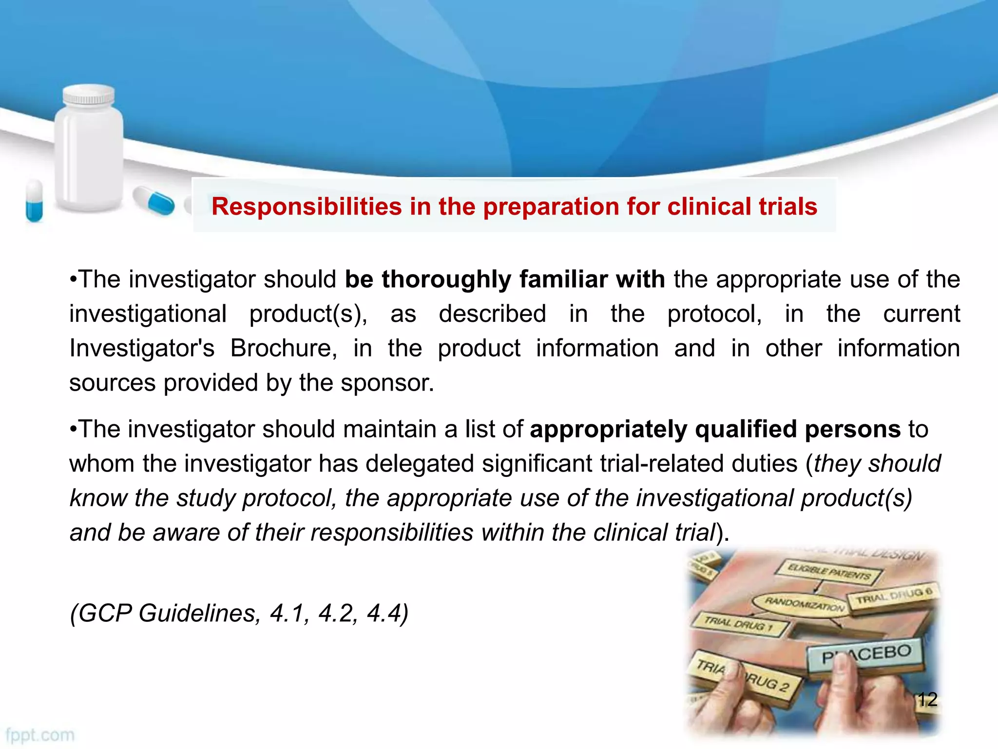 •The investigator should be thoroughly familiar with the appropriate use of the
investigational product(s), as described in the protocol, in the current
Investigator's Brochure, in the product information and in other information
sources provided by the sponsor.
•The investigator should maintain a list of appropriately qualified persons to
whom the investigator has delegated significant trial-related duties (they should
know the study protocol, the appropriate use of the investigational product(s)
and be aware of their responsibilities within the clinical trial).
(GCP Guidelines, 4.1, 4.2, 4.4)
Responsibilities in the preparation for clinical trials
12
 