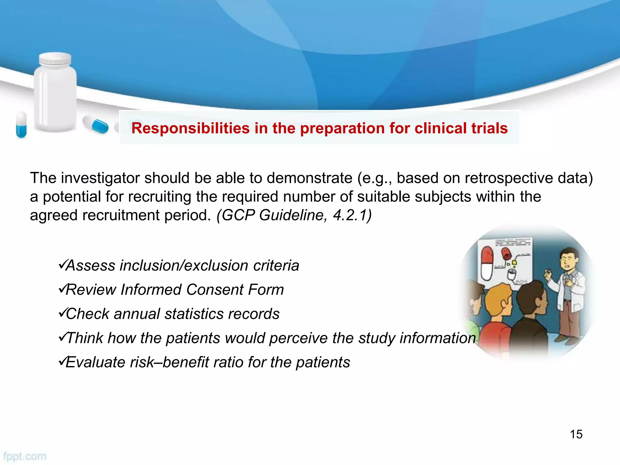 Assess inclusion/exclusion criteria
Review Informed Consent Form
Check annual statistics records
Think how the patients would perceive the study information
Evaluate risk–benefit ratio for the patients
The investigator should be able to demonstrate (e.g., based on retrospective data)
a potential for recruiting the required number of suitable subjects within the
agreed recruitment period. (GCP Guideline, 4.2.1)
Responsibilities in the preparation for clinical trials
15
 