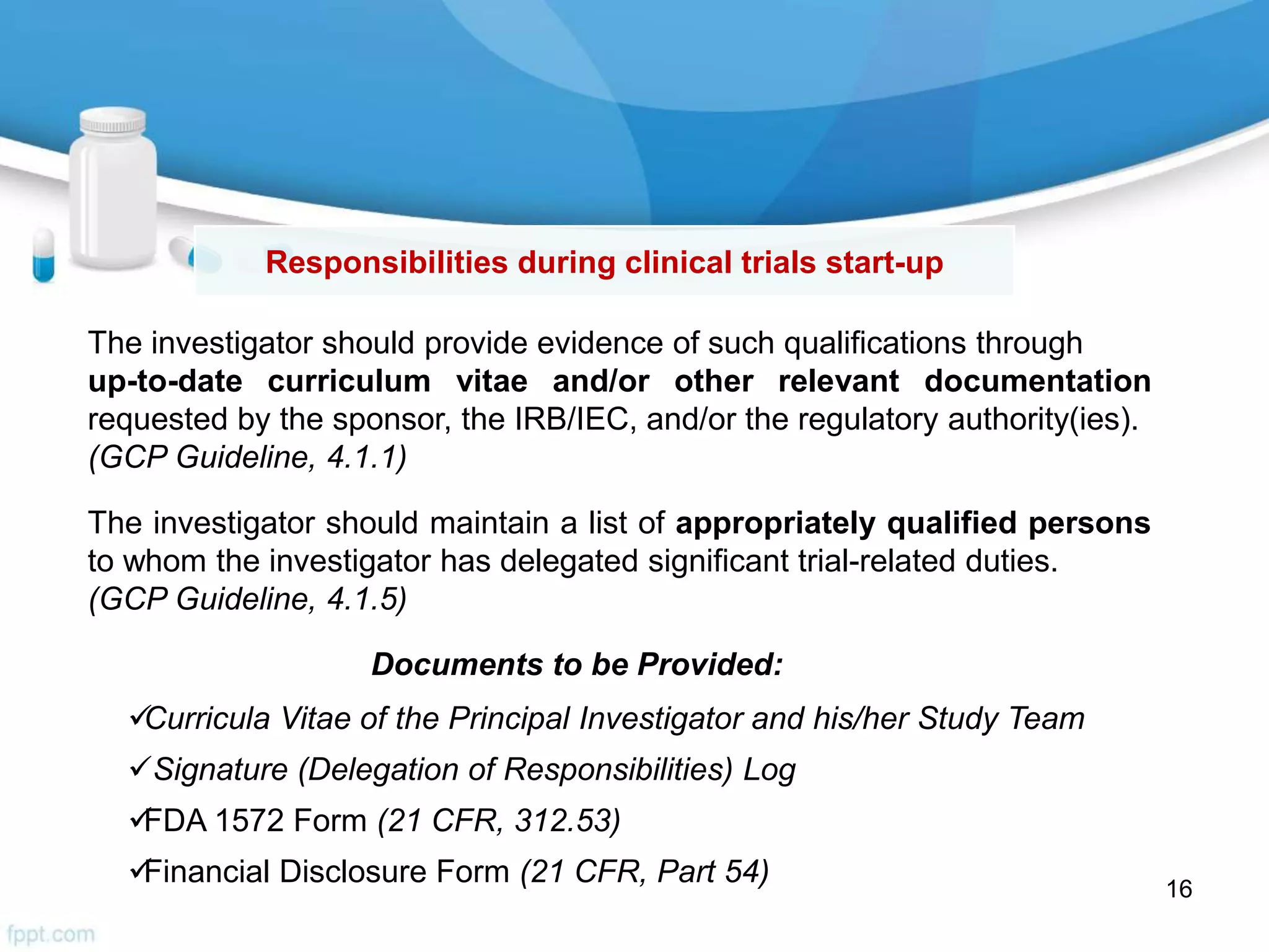Responsibilities during clinical trials start-up
The investigator should provide evidence of such qualifications through
up-to-date curriculum vitae and/or other relevant documentation
requested by the sponsor, the IRB/IEC, and/or the regulatory authority(ies).
(GCP Guideline, 4.1.1)
Documents to be Provided:
Curricula Vitae of the Principal Investigator and his/her Study Team
Signature (Delegation of Responsibilities) Log
FDA 1572 Form (21 CFR, 312.53)
Financial Disclosure Form (21 CFR, Part 54)
The investigator should maintain a list of appropriately qualified persons
to whom the investigator has delegated significant trial-related duties.
(GCP Guideline, 4.1.5)
16
 