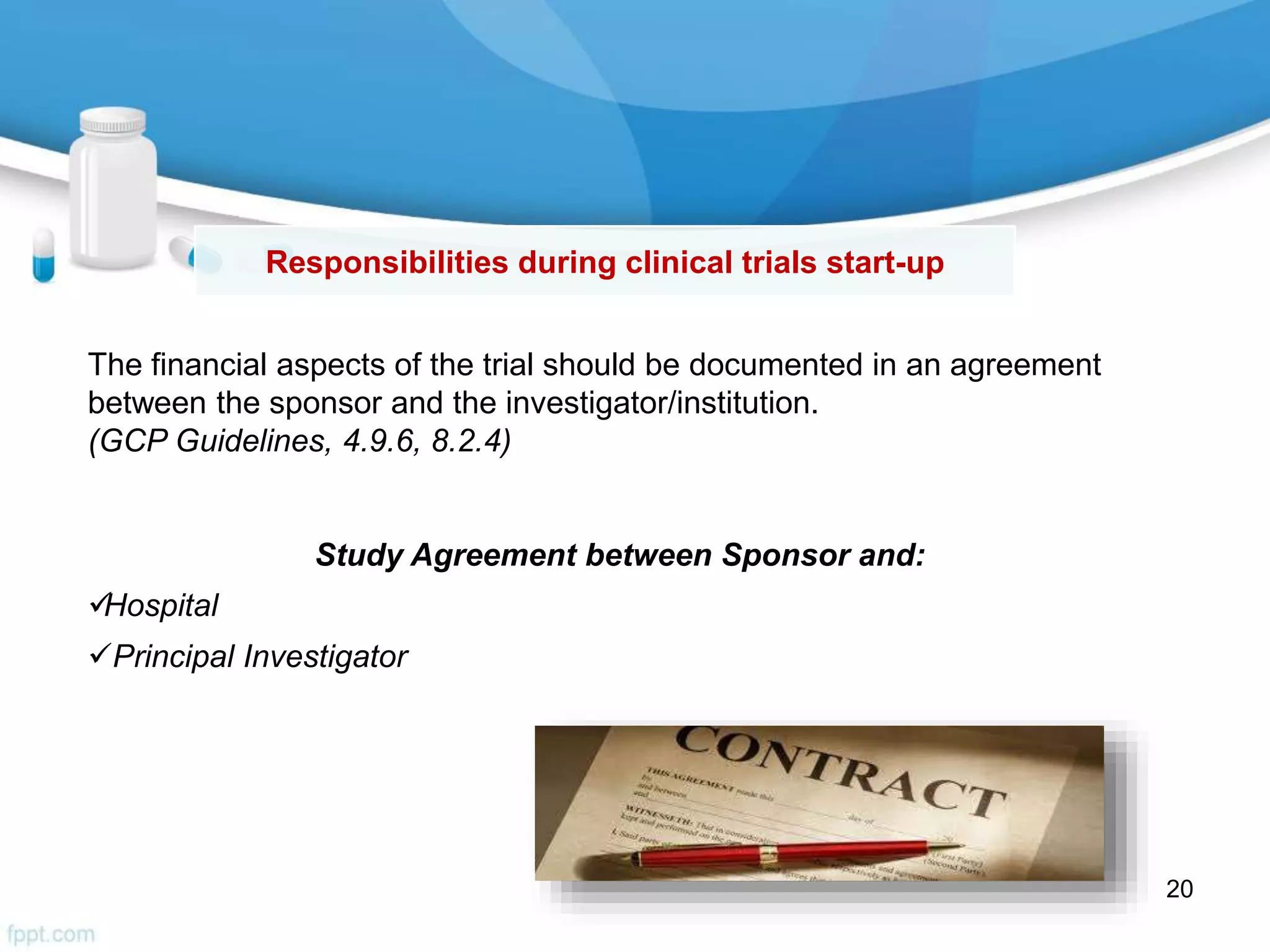 The financial aspects of the trial should be documented in an agreement
between the sponsor and the investigator/institution.
(GCP Guidelines, 4.9.6, 8.2.4)
Study Agreement between Sponsor and:
Hospital
Principal Investigator
Responsibilities during clinical trials start-up
20
 