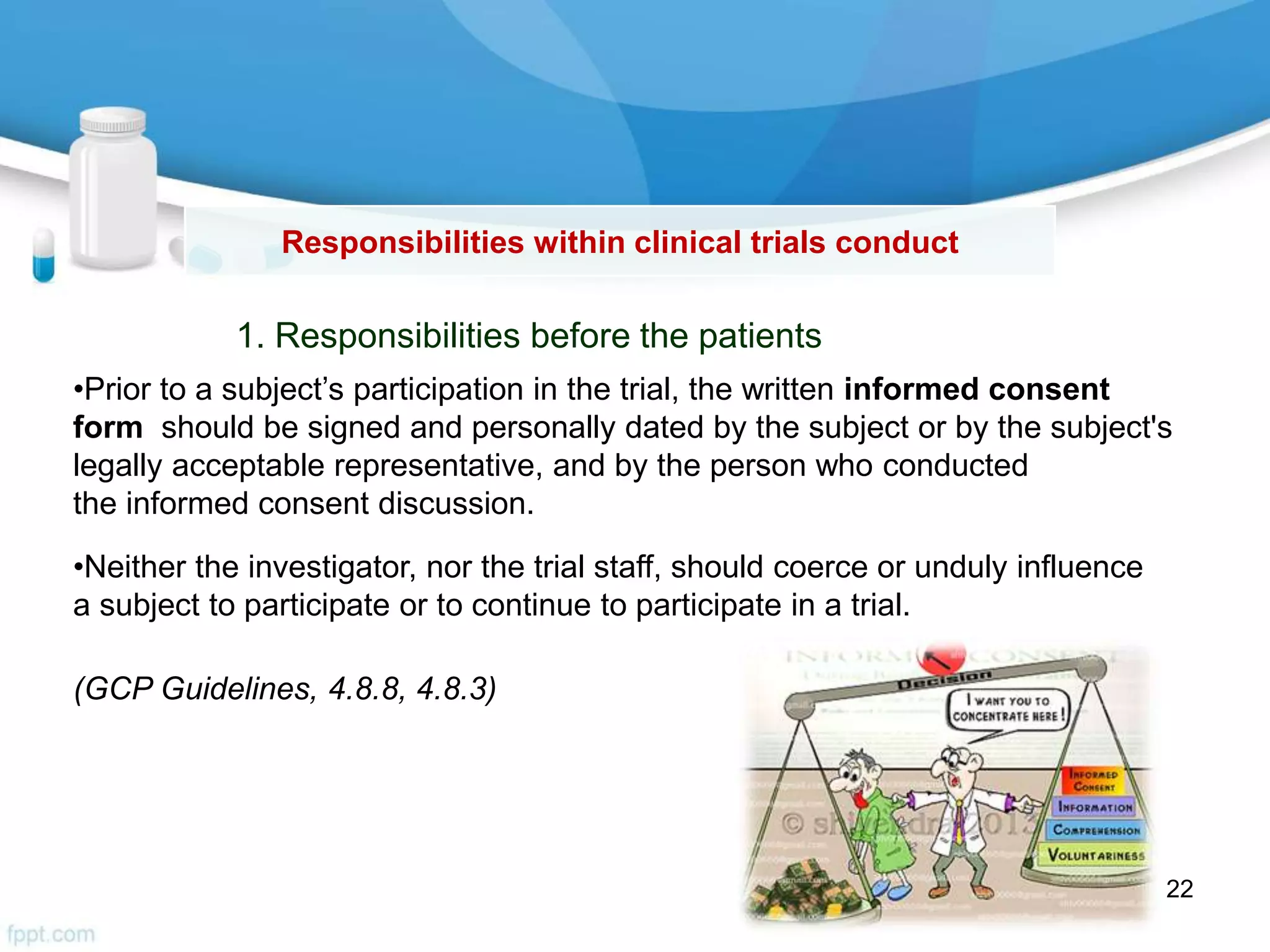 Responsibilities within clinical trials conduct
•Prior to a subject’s participation in the trial, the written informed consent
form should be signed and personally dated by the subject or by the subject's
legally acceptable representative, and by the person who conducted
the informed consent discussion.
•Neither the investigator, nor the trial staff, should coerce or unduly influence
a subject to participate or to continue to participate in a trial.
(GCP Guidelines, 4.8.8, 4.8.3)
1. Responsibilities before the patients
22
 