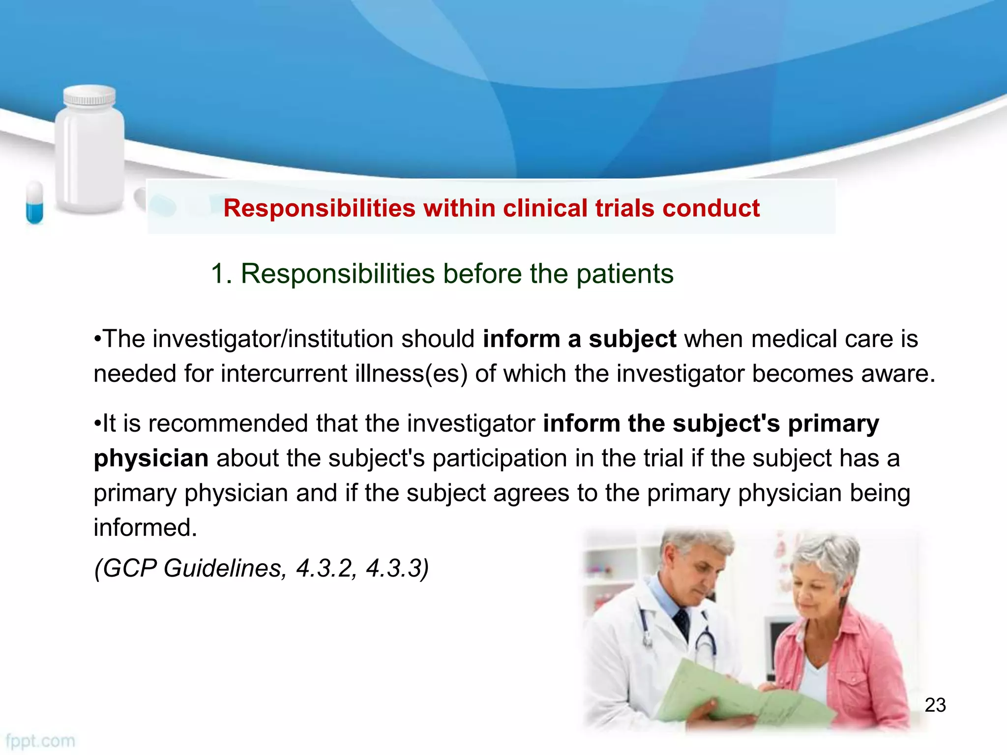 Responsibilities within clinical trials conduct
•The investigator/institution should inform a subject when medical care is
needed for intercurrent illness(es) of which the investigator becomes aware.
•It is recommended that the investigator inform the subject's primary
physician about the subject's participation in the trial if the subject has a
primary physician and if the subject agrees to the primary physician being
informed.
(GCP Guidelines, 4.3.2, 4.3.3)
1. Responsibilities before the patients
23
 