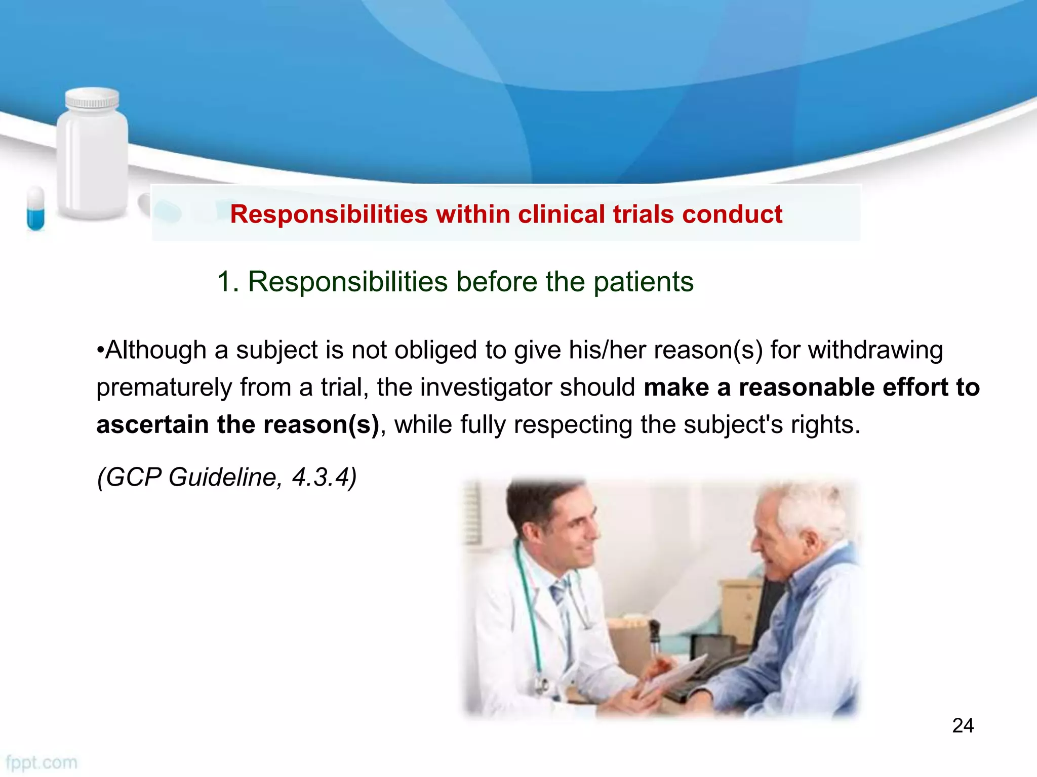 Responsibilities within clinical trials conduct
1. Responsibilities before the patients
•Although a subject is not obliged to give his/her reason(s) for withdrawing
prematurely from a trial, the investigator should make a reasonable effort to
ascertain the reason(s), while fully respecting the subject's rights.
(GCP Guideline, 4.3.4)
24
 