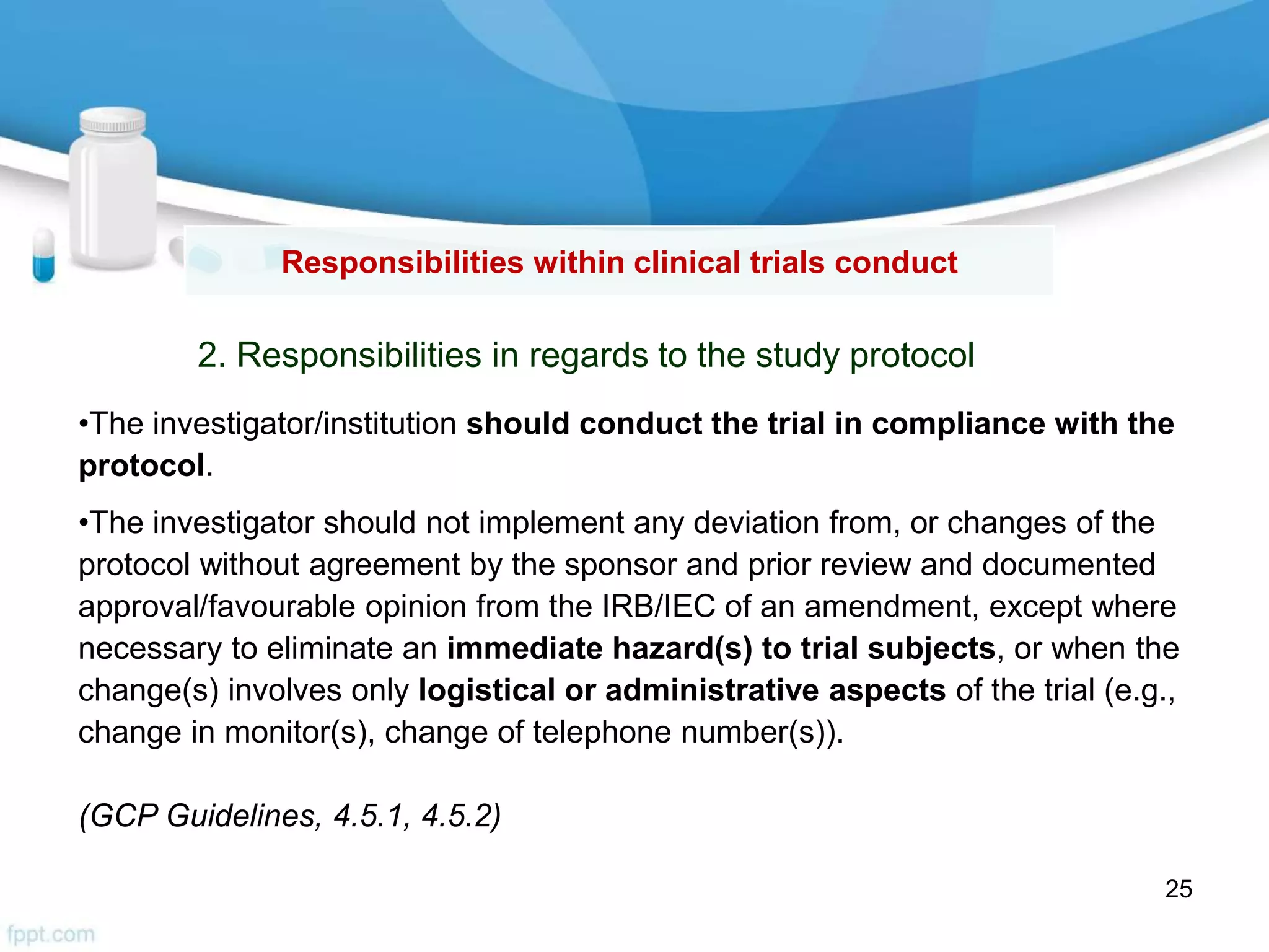 2. Responsibilities in regards to the study protocol
Responsibilities within clinical trials conduct
•The investigator/institution should conduct the trial in compliance with the
protocol.
•The investigator should not implement any deviation from, or changes of the
protocol without agreement by the sponsor and prior review and documented
approval/favourable opinion from the IRB/IEC of an amendment, except where
necessary to eliminate an immediate hazard(s) to trial subjects, or when the
change(s) involves only logistical or administrative aspects of the trial (e.g.,
change in monitor(s), change of telephone number(s)).
(GCP Guidelines, 4.5.1, 4.5.2)
25
 