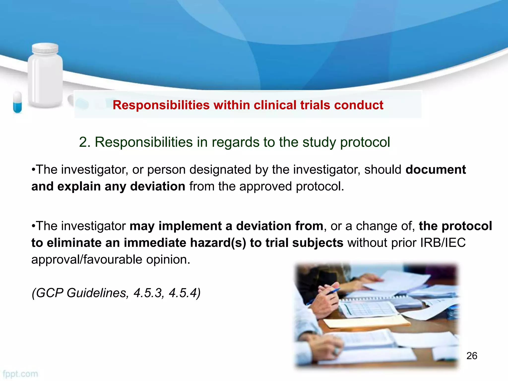 Responsibilities within clinical trials conduct
2. Responsibilities in regards to the study protocol
•The investigator, or person designated by the investigator, should document
and explain any deviation from the approved protocol.
•The investigator may implement a deviation from, or a change of, the protocol
to eliminate an immediate hazard(s) to trial subjects without prior IRB/IEC
approval/favourable opinion.
(GCP Guidelines, 4.5.3, 4.5.4)
26
 