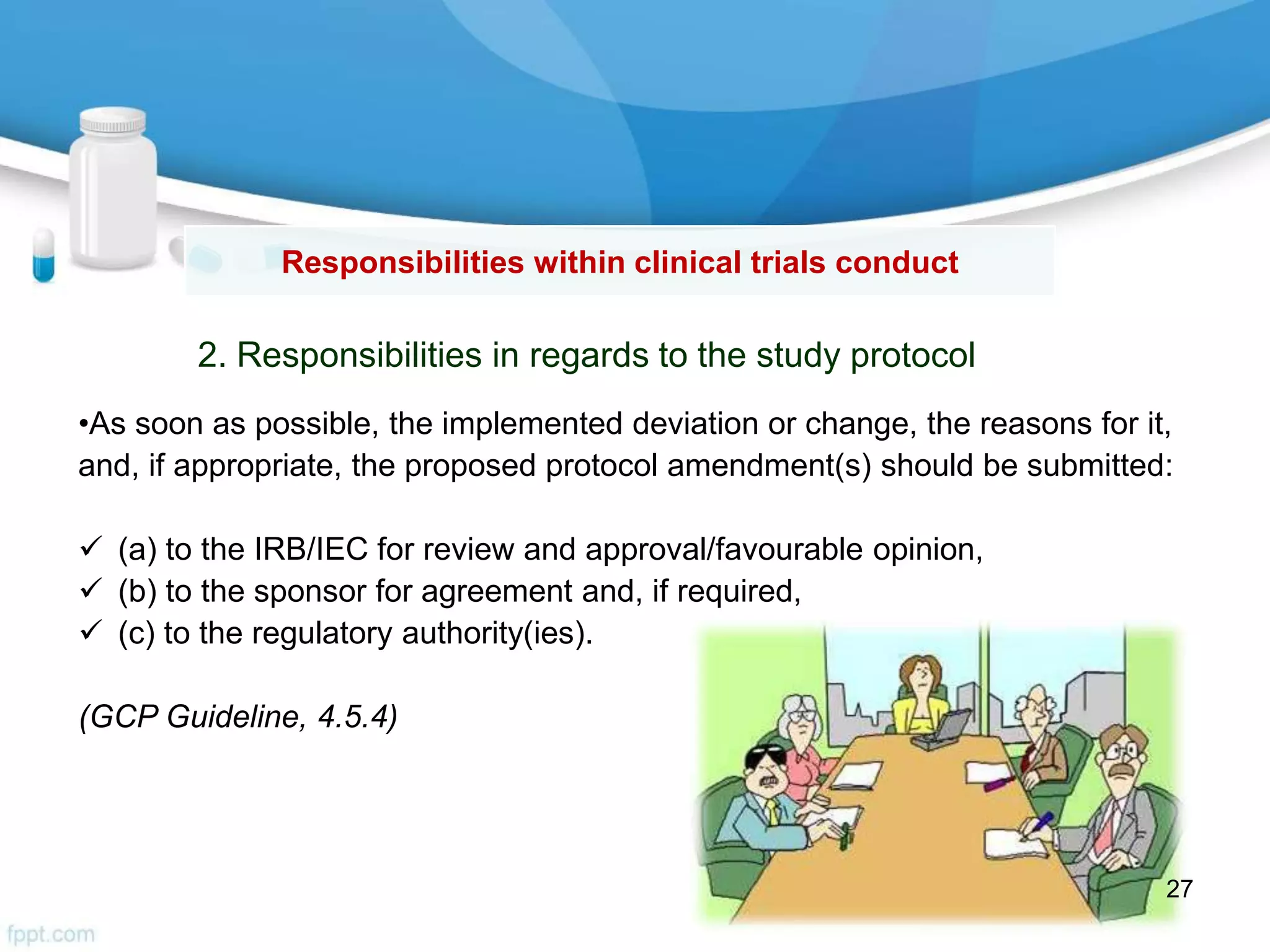Responsibilities within clinical trials conduct
2. Responsibilities in regards to the study protocol
•As soon as possible, the implemented deviation or change, the reasons for it,
and, if appropriate, the proposed protocol amendment(s) should be submitted:
 (a) to the IRB/IEC for review and approval/favourable opinion,
 (b) to the sponsor for agreement and, if required,
 (c) to the regulatory authority(ies).
(GCP Guideline, 4.5.4)
27
 