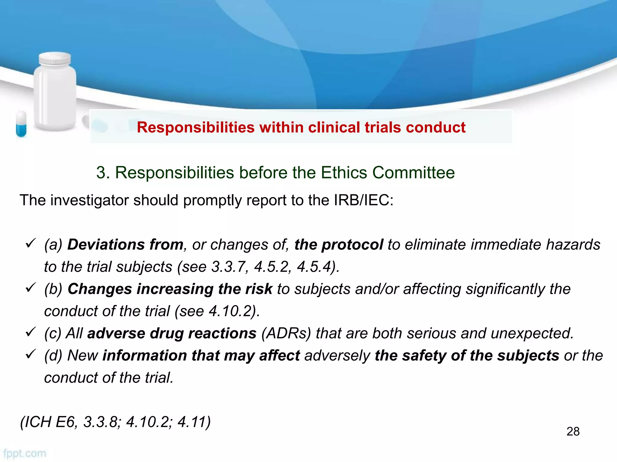Responsibilities within clinical trials conduct
3. Responsibilities before the Ethics Committee
The investigator should promptly report to the IRB/IEC:
 (a) Deviations from, or changes of, the protocol to eliminate immediate hazards
to the trial subjects (see 3.3.7, 4.5.2, 4.5.4).
 (b) Changes increasing the risk to subjects and/or affecting significantly the
conduct of the trial (see 4.10.2).
 (c) All adverse drug reactions (ADRs) that are both serious and unexpected.
 (d) New information that may affect adversely the safety of the subjects or the
conduct of the trial.
(ICH E6, 3.3.8; 4.10.2; 4.11)
28
 