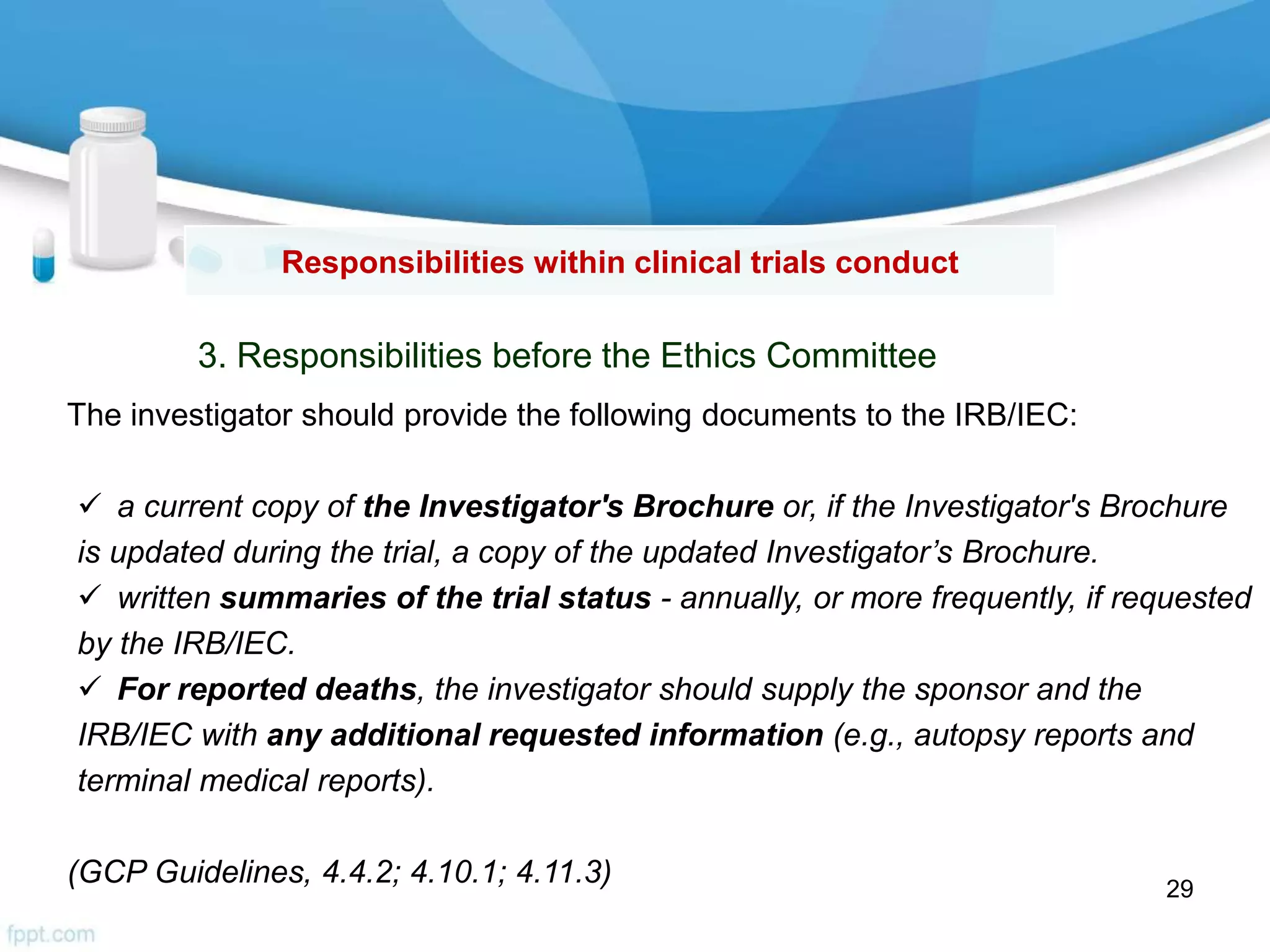 Responsibilities within clinical trials conduct
3. Responsibilities before the Ethics Committee
The investigator should provide the following documents to the IRB/IEC:
 a current copy of the Investigator's Brochure or, if the Investigator's Brochure
is updated during the trial, a copy of the updated Investigator’s Brochure.
 written summaries of the trial status - annually, or more frequently, if requested
by the IRB/IEC.
 For reported deaths, the investigator should supply the sponsor and the
IRB/IEC with any additional requested information (e.g., autopsy reports and
terminal medical reports).
(GCP Guidelines, 4.4.2; 4.10.1; 4.11.3) 29
 