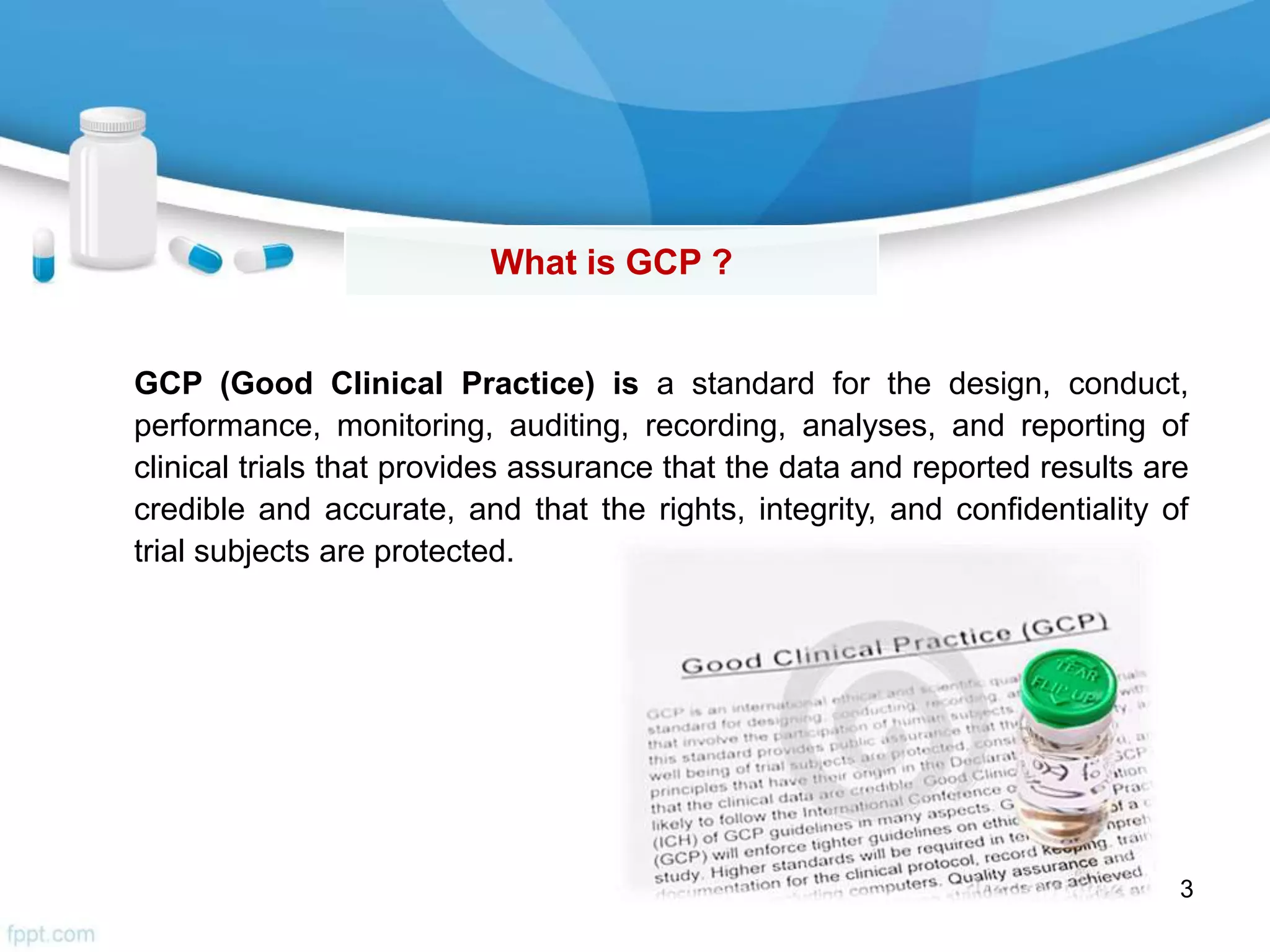 What is GCP ?
3
GCP (Good Clinical Practice) is a standard for the design, conduct,
performance, monitoring, auditing, recording, analyses, and reporting of
clinical trials that provides assurance that the data and reported results are
credible and accurate, and that the rights, integrity, and confidentiality of
trial subjects are protected.
 