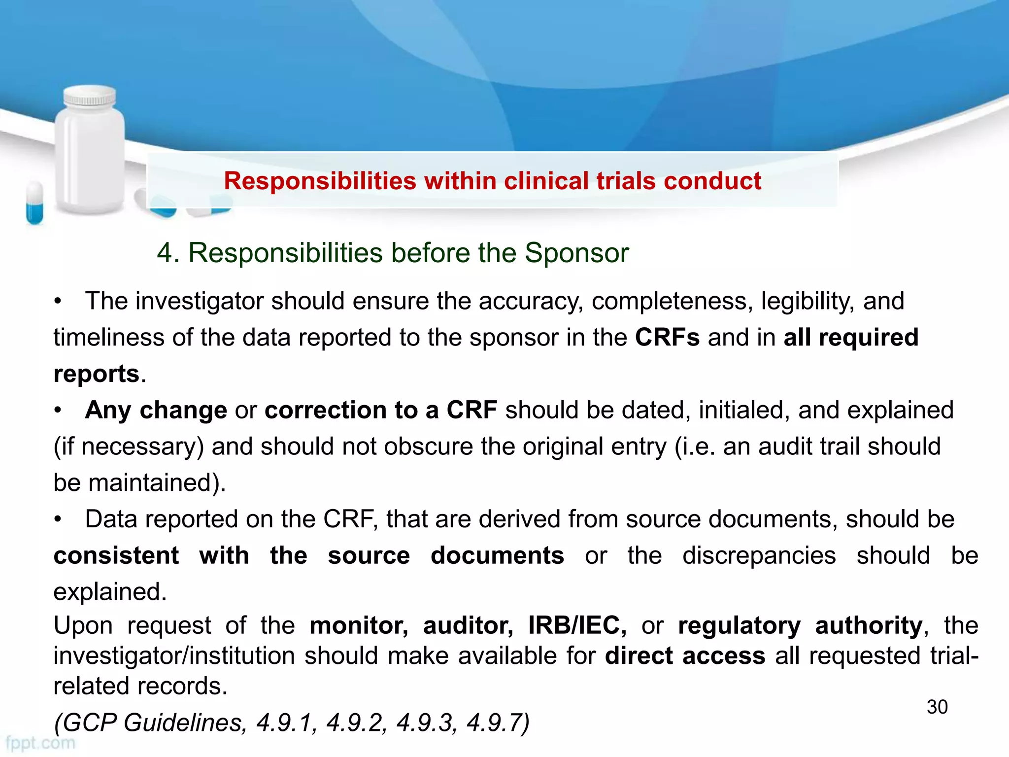 Responsibilities within clinical trials conduct
4. Responsibilities before the Sponsor
• The investigator should ensure the accuracy, completeness, legibility, and
timeliness of the data reported to the sponsor in the CRFs and in all required
reports.
• Any change or correction to a CRF should be dated, initialed, and explained
(if necessary) and should not obscure the original entry (i.e. an audit trail should
be maintained).
• Data reported on the CRF, that are derived from source documents, should be
consistent with the source documents or the discrepancies should be
explained.
Upon request of the monitor, auditor, IRB/IEC, or regulatory authority, the
investigator/institution should make available for direct access all requested trial-
related records.
(GCP Guidelines, 4.9.1, 4.9.2, 4.9.3, 4.9.7)
30
 