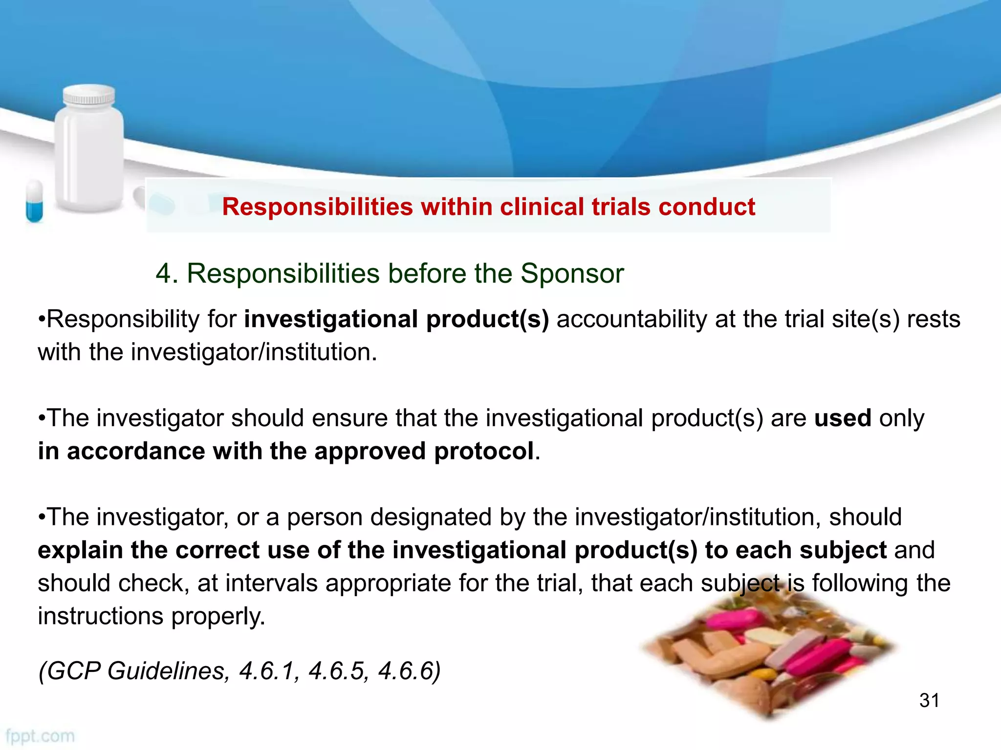 •Responsibility for investigational product(s) accountability at the trial site(s) rests
with the investigator/institution.
•The investigator should ensure that the investigational product(s) are used only
in accordance with the approved protocol.
•The investigator, or a person designated by the investigator/institution, should
explain the correct use of the investigational product(s) to each subject and
should check, at intervals appropriate for the trial, that each subject is following the
instructions properly.
(GCP Guidelines, 4.6.1, 4.6.5, 4.6.6)
Responsibilities within clinical trials conduct
4. Responsibilities before the Sponsor
31
 