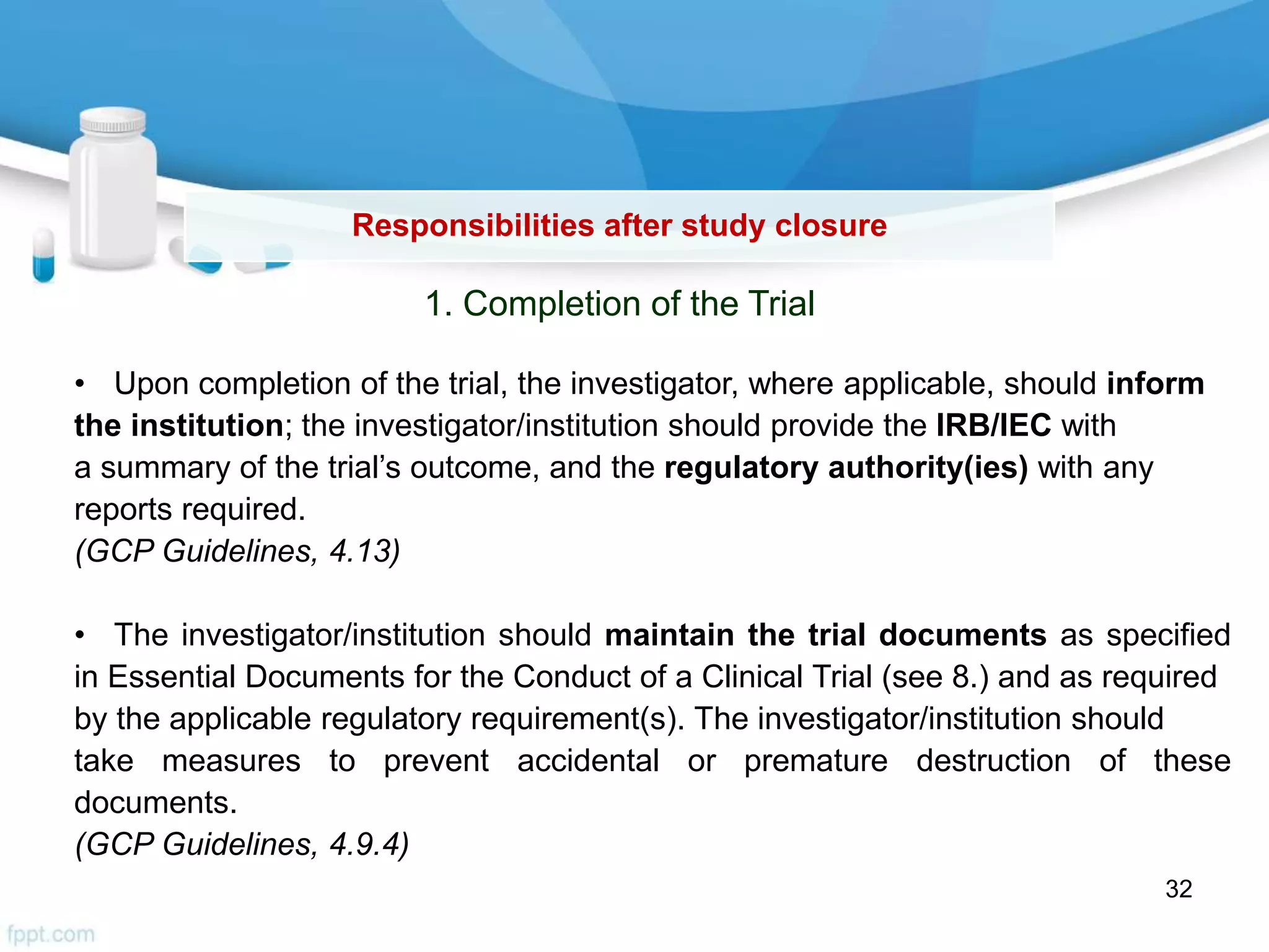 Responsibilities after study closure
1. Completion of the Trial
• Upon completion of the trial, the investigator, where applicable, should inform
the institution; the investigator/institution should provide the IRB/IEC with
a summary of the trial’s outcome, and the regulatory authority(ies) with any
reports required.
(GCP Guidelines, 4.13)
• The investigator/institution should maintain the trial documents as specified
in Essential Documents for the Conduct of a Clinical Trial (see 8.) and as required
by the applicable regulatory requirement(s). The investigator/institution should
take measures to prevent accidental or premature destruction of these
documents.
(GCP Guidelines, 4.9.4)
32
 