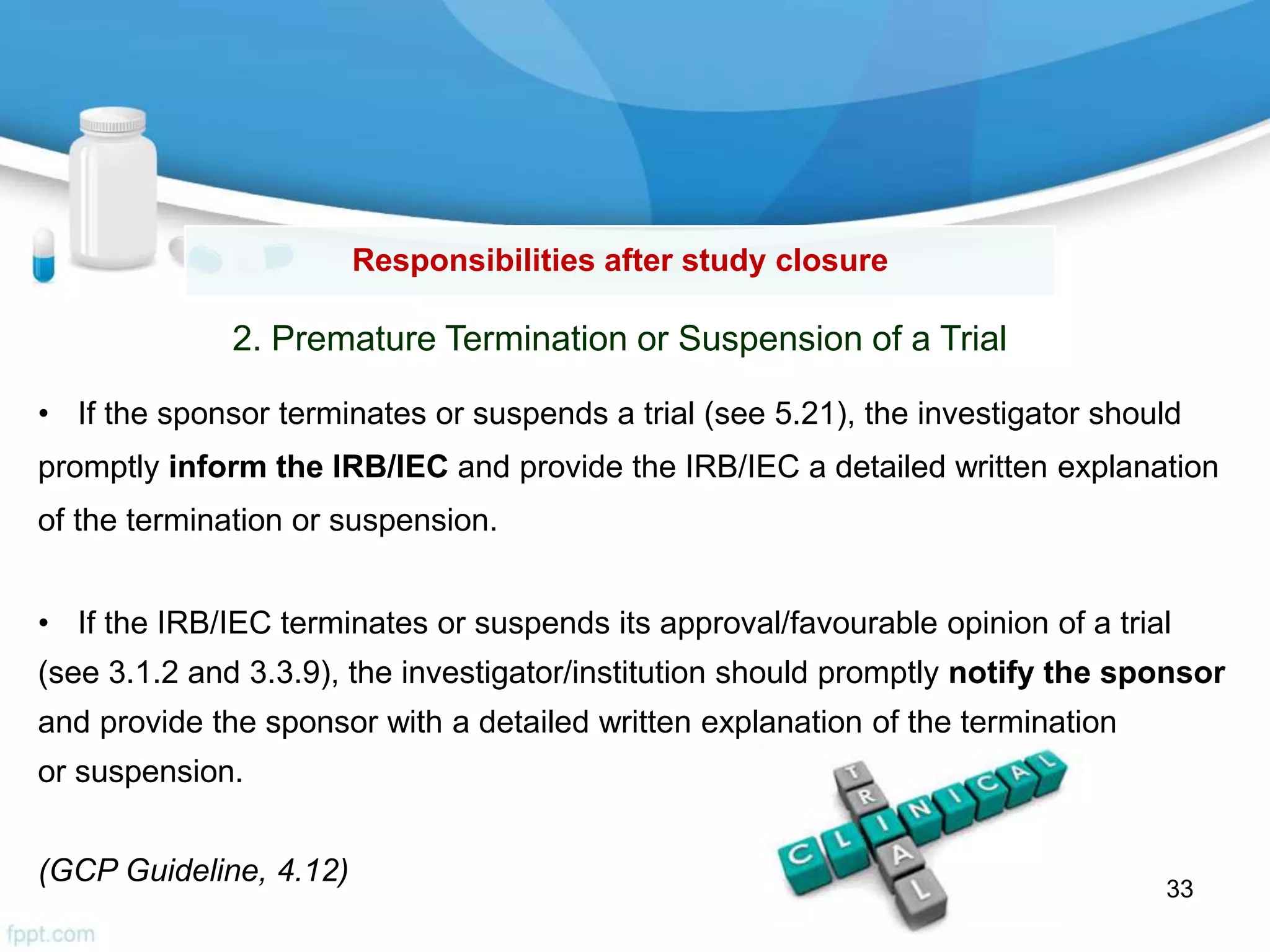 Responsibilities after study closure
2. Premature Termination or Suspension of a Trial
• If the sponsor terminates or suspends a trial (see 5.21), the investigator should
promptly inform the IRB/IEC and provide the IRB/IEC a detailed written explanation
of the termination or suspension.
• If the IRB/IEC terminates or suspends its approval/favourable opinion of a trial
(see 3.1.2 and 3.3.9), the investigator/institution should promptly notify the sponsor
and provide the sponsor with a detailed written explanation of the termination
or suspension.
(GCP Guideline, 4.12)
33
 