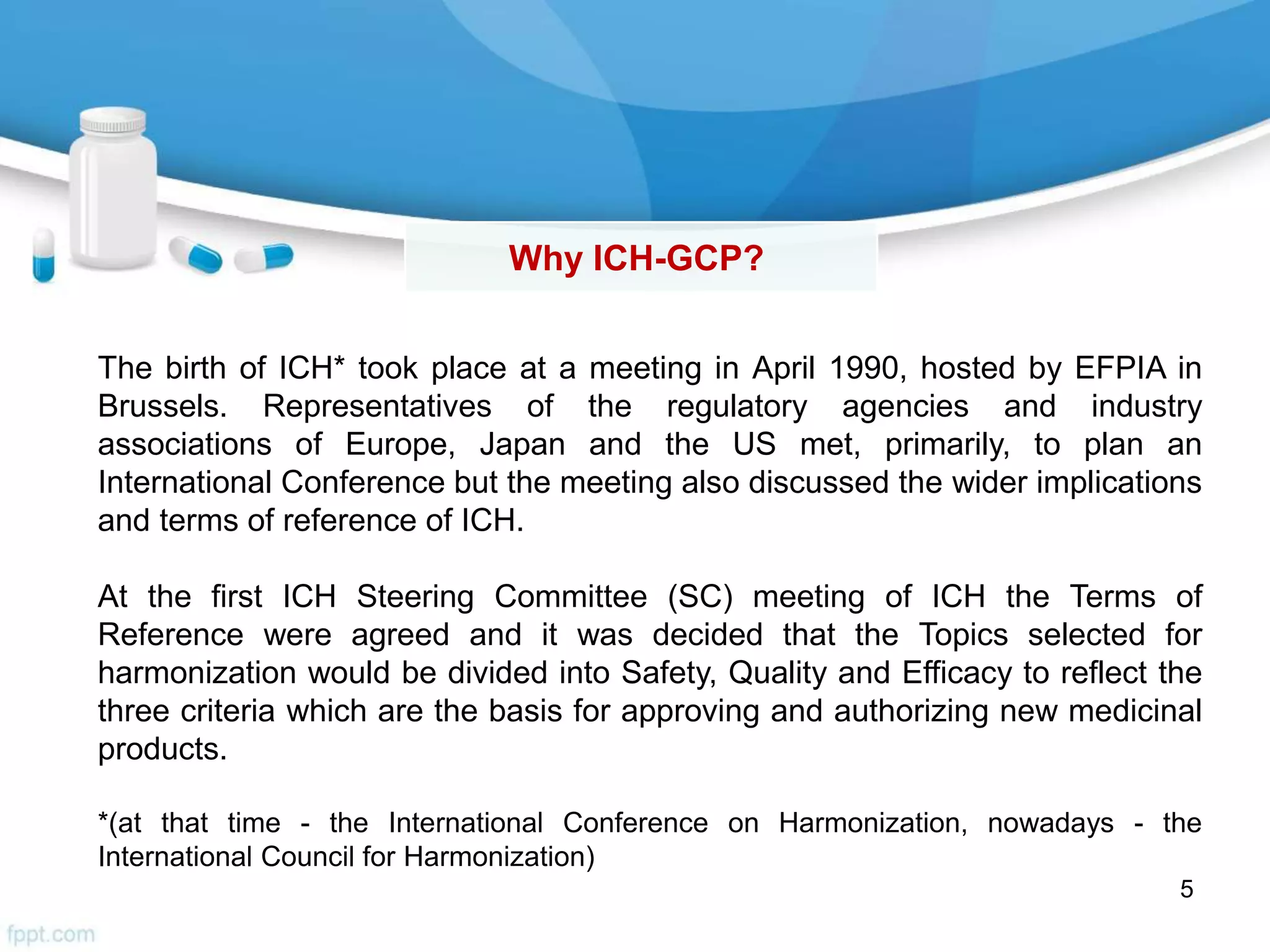5
Why ICH-GCP?
The birth of ICH* took place at a meeting in April 1990, hosted by EFPIA in
Brussels. Representatives of the regulatory agencies and industry
associations of Europe, Japan and the US met, primarily, to plan an
International Conference but the meeting also discussed the wider implications
and terms of reference of ICH.
At the first ICH Steering Committee (SC) meeting of ICH the Terms of
Reference were agreed and it was decided that the Topics selected for
harmonization would be divided into Safety, Quality and Efficacy to reflect the
three criteria which are the basis for approving and authorizing new medicinal
products.
*(at that time - the International Conference on Harmonization, nowadays - the
International Council for Harmonization)
 