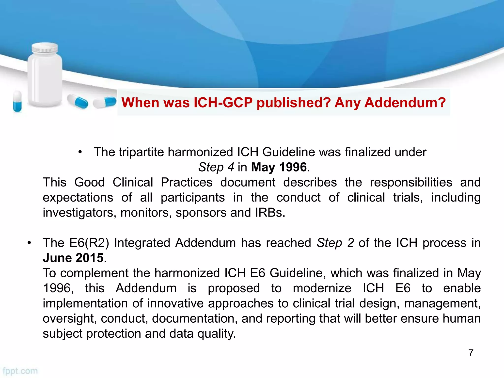 7
When was ICH-GCP published? Any Addendum?
• The tripartite harmonized ICH Guideline was finalized under
Step 4 in May 1996.
This Good Clinical Practices document describes the responsibilities and
expectations of all participants in the conduct of clinical trials, including
investigators, monitors, sponsors and IRBs.
• The E6(R2) Integrated Addendum has reached Step 2 of the ICH process in
June 2015.
To complement the harmonized ICH E6 Guideline, which was finalized in May
1996, this Addendum is proposed to modernize ICH E6 to enable
implementation of innovative approaches to clinical trial design, management,
oversight, conduct, documentation, and reporting that will better ensure human
subject protection and data quality.
 
