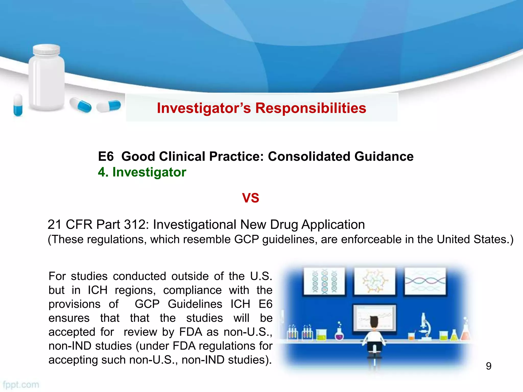 Investigator’s Responsibilities
E6 Good Clinical Practice: Consolidated Guidance
4. Investigator
21 CFR Part 312: Investigational New Drug Application
(These regulations, which resemble GCP guidelines, are enforceable in the United States.)
9
For studies conducted outside of the U.S.
but in ICH regions, compliance with the
provisions of GCP Guidelines ICH E6
ensures that that the studies will be
accepted for review by FDA as non-U.S.,
non-IND studies (under FDA regulations for
accepting such non-U.S., non-IND studies).
VS
 