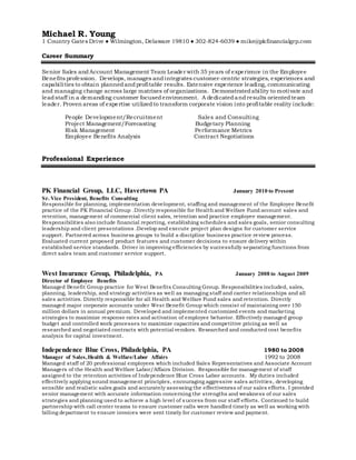 Michael R. Young
1 Country Gates Drive ● Wilmington, Delaware 19810 ● 302-824-6039 ● mike@pkfinancialgrp.com
Career Summary
Senior Sales and Account Management Team Leader with 35 years of experience in the Employee
Benefits profession. Develops, manages andintegrates customer-centric strategies, experiences and
capabilities to obtain plannedandprofitable results. Extensive experience leading, communicating
and managing change across large matrixes of organizations. Demonstratedability to motivate and
leadstaff in a demanding customer focusedenvironment. A dedicatedandresults orientedteam
leader. Proven areas of expertise utilizedto transform corporate vision into profitable reality include:
People Development/Recruitment Sales and Consulting
Project Management/Forecasting Budgetary Planning
Risk Management Performance Metrics
Employee Benefits Analysis Contract Negotiations
Professional Experience
PK Financial Group, LLC, Havertown PA January 2010 to Present
Sr. Vice President, Benefits Consulting
Responsible for planning, implementation development, staffing and management of the Employee Benefit
practice of the PK Financial Group .Directly responsible for Health and Welfare Fund account sales and
retention, management of commercial client sales, retention and practice employee management.
Responsibilities also include financial reporting, establishing schedules and sales goals, senior consulting
leadership and client presentations .Develop and execute project plan designs for customer service
support. Partnered across business groups to build a discipline business practice review process.
Evaluated current proposed product features and customer decisions to ensure delivery within
established service standards. Driver in improving efficiencies by successfully separating functions from
direct sales team and customer service support.
West Insurance Group, Philadelphia, PA January 2008 to August 2009
Director of Employee Benefits
Managed Benefit Group practice for West Benefits Consulting Group. Responsibilities included, sales,
planning, leadership, and strategy activities as well as managing staff and carrier relationships and all
sales activities. Directly responsible for all Health and Welfare Fund sales and retention. Directly
managed major corporate accounts under West Benefit Group which consist of maintaining over 150
million dollars in annual premium. Developed and implemented customized events and marketing
strategies to maximize response rates and activation of employee behavior. Effectively managed group
budget and controlled work processes to maximize capacities and competitive pricing as well as
researched and negotiated contracts with potential vendors. Researched and conducted cost benefits
analysis for capital investment.
Independence Blue Cross, Philadelphia, PA 1980 to 2008
Manager of Sales,Health & Welfare/Labor Affairs 1992 to 2008
Managed staff of 20 professional employees which included Sales Representatives and Associate Account
Managers of the Health and Welfare Labor/Affairs Division. Responsible for management of staff
assigned to the retention activities of Independence Blue Cross Labor accounts. My duties included
effectively applying sound management principles, encouraging aggressive sales activities, developing
sensible and realistic sales goals and accurately assessing the effectiveness of our sales efforts. I provided
senior management with accurate information concerning the strengths and weakness of our sales
strategies and planning used to achieve a high level of success from our staff efforts. Continued to build
partnership with call center teams to ensure customer calls were handled timely as well as working with
billing department to ensure invoices were sent timely for customer review and payment.
 