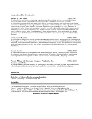 Independence Blue Cross (cont'd)
Manager of Labor Affairs 1990 to 1992
Responsible for development, planning, organization and consulting activities associated with new
business and retention efforts within Independence Blue Cross Non-Trust Labor accounts.
Responsibilities included the development of effective strategies to obtain and retain non-trust funds
accounts, to effectively develop organizational capabilities and the integration of the objectives to develop
consultative methods in the market. Additional duties consisted of assisting all sales associates in
activities with Labor Unions where employee benefits were offered. In addition worked very closely with
marketing team to ensure information was readily available for open enrollment and worked with call
center teams to ensure Labor Union Employees could call one number to get assistance with benefit
questions and establish service standards and share metrics with senior management and other key
partners.
Senior Account Executive 1982 to 1990
Responsible for sales and retention of Health and Welfare Fund Accounts primarily in the five (5) county
Philadelphia areas. Also responsible for retention activities to retain national (BCBSA) Health and Welfare
accounts. Accounts included Taft Hartley, VEBA and Multi employer Trusts. Responsible for managing all
aspects of maintaining the health and welfare accounts contractual relationship with Independence
BlueCross.
Account Executive 1980 to 1982
Assignment consisted of sales and retention of small employer groups. Duties included solicitation,
development and closing of new business opportunities. Retention efforts involved the maintaining,
servicing and continuous growth of client within a book of business with 1,000 group accounts.
Phoenix Mutual Life Insurance Company, Philadelphia PA 1978 to 1980
Insurance Agent/Broker
Assignment was to produce sales of Life, Health and Investment products/services. Activities involved
solicitation, consultation and retention of a profitable customer base of individuals and groups.
Education
Bachelors of Science, Business Administration,
Lincoln University, Lincoln University, PA
Activities
Life andHealth Insurance Licenses, Pennsylvania, NewJersey andDelaware
Former President, William Penn School District Board of Directors, Lansdowne, Pa.
Former President, Boardof Directors World Communication Charter School of Philadelphia, Pa.
Vice President, Boardof Directors New Media Charter School of Philadelphia, Pa.
Reference furnished upon request
 